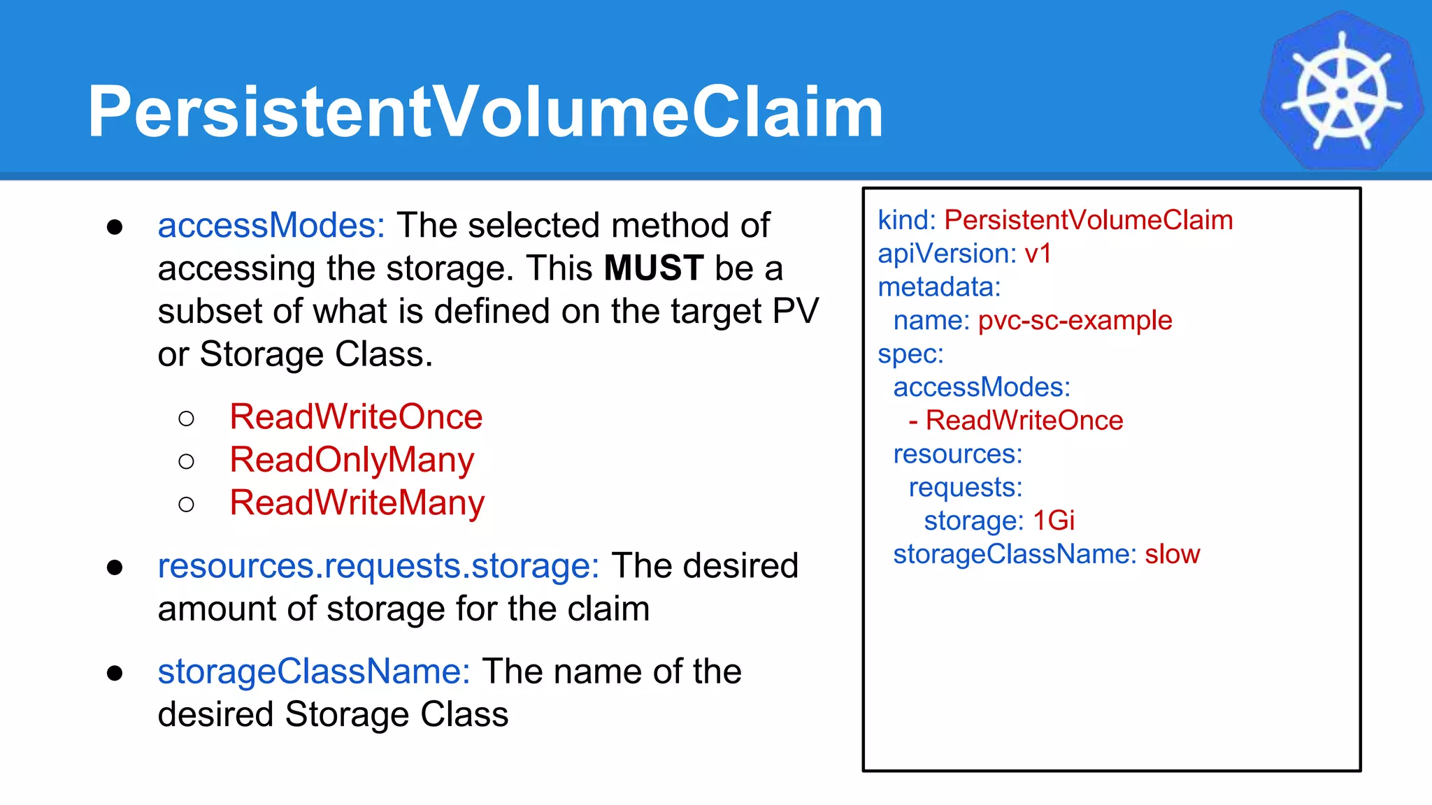 PersistentVolumeClaim
● accessModes: The selected method of
accessing the storage. This MUST be a
subset of what is defined on the target PV
or Storage Class.
○ ReadWriteOnce
○ ReadOnlyMany
○ ReadWriteMany
● resources.requests.storage: The desired
amount of storage for the claim
● storageClassName: The name of the
desired Storage Class
kind: PersistentVolumeClaim
apiVersion: v1
metadata:
name: pvc-sc-example
spec:
accessModes:
- ReadWriteOnce
resources:
requests:
storage: 1Gi
storageClassName: slow
 