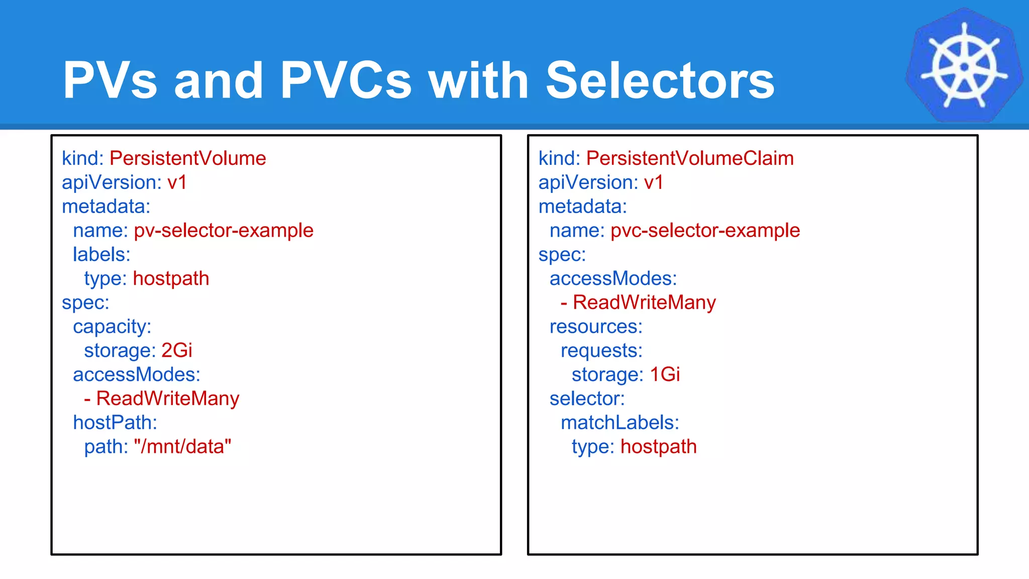 PVs and PVCs with Selectors
kind: PersistentVolume
apiVersion: v1
metadata:
name: pv-selector-example
labels:
type: hostpath
spec:
capacity:
storage: 2Gi
accessModes:
- ReadWriteMany
hostPath:
path: "/mnt/data"
kind: PersistentVolumeClaim
apiVersion: v1
metadata:
name: pvc-selector-example
spec:
accessModes:
- ReadWriteMany
resources:
requests:
storage: 1Gi
selector:
matchLabels:
type: hostpath
 