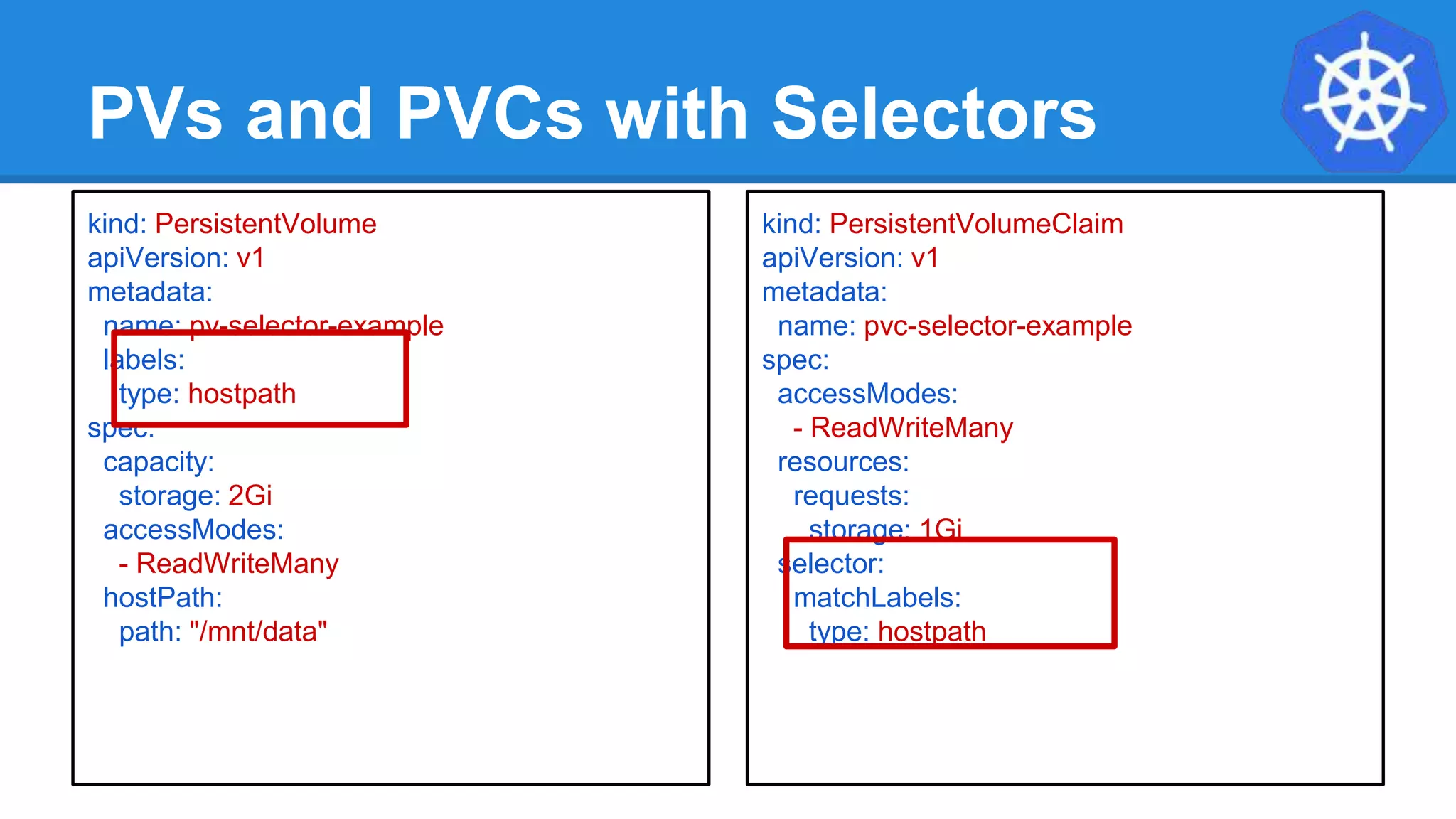 PVs and PVCs with Selectors
kind: PersistentVolume
apiVersion: v1
metadata:
name: pv-selector-example
labels:
type: hostpath
spec:
capacity:
storage: 2Gi
accessModes:
- ReadWriteMany
hostPath:
path: "/mnt/data"
kind: PersistentVolumeClaim
apiVersion: v1
metadata:
name: pvc-selector-example
spec:
accessModes:
- ReadWriteMany
resources:
requests:
storage: 1Gi
selector:
matchLabels:
type: hostpath
 