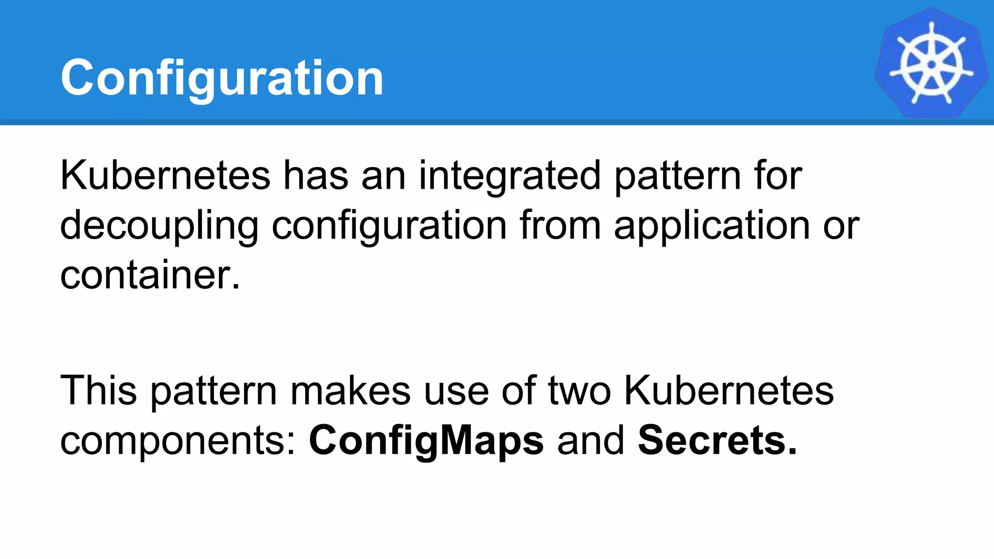 Configuration
Kubernetes has an integrated pattern for
decoupling configuration from application or
container.
This pattern makes use of two Kubernetes
components: ConfigMaps and Secrets.
 