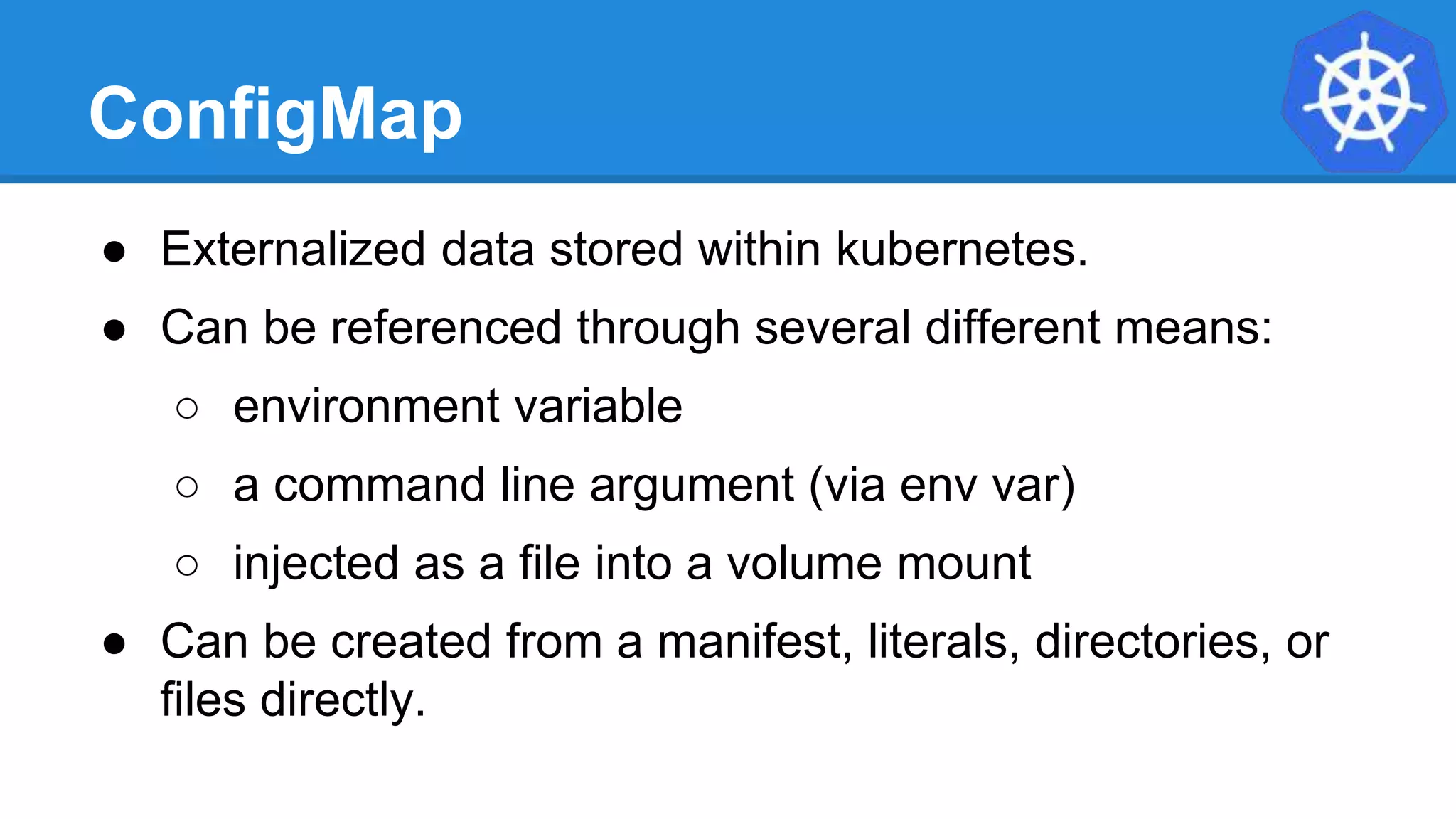 ConfigMap
● Externalized data stored within kubernetes.
● Can be referenced through several different means:
○ environment variable
○ a command line argument (via env var)
○ injected as a file into a volume mount
● Can be created from a manifest, literals, directories, or
files directly.
 