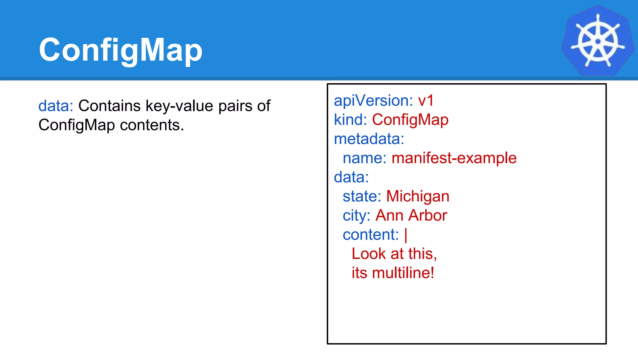 ConfigMap
data: Contains key-value pairs of
ConfigMap contents.
apiVersion: v1
kind: ConfigMap
metadata:
name: manifest-example
data:
state: Michigan
city: Ann Arbor
content: |
Look at this,
its multiline!
 