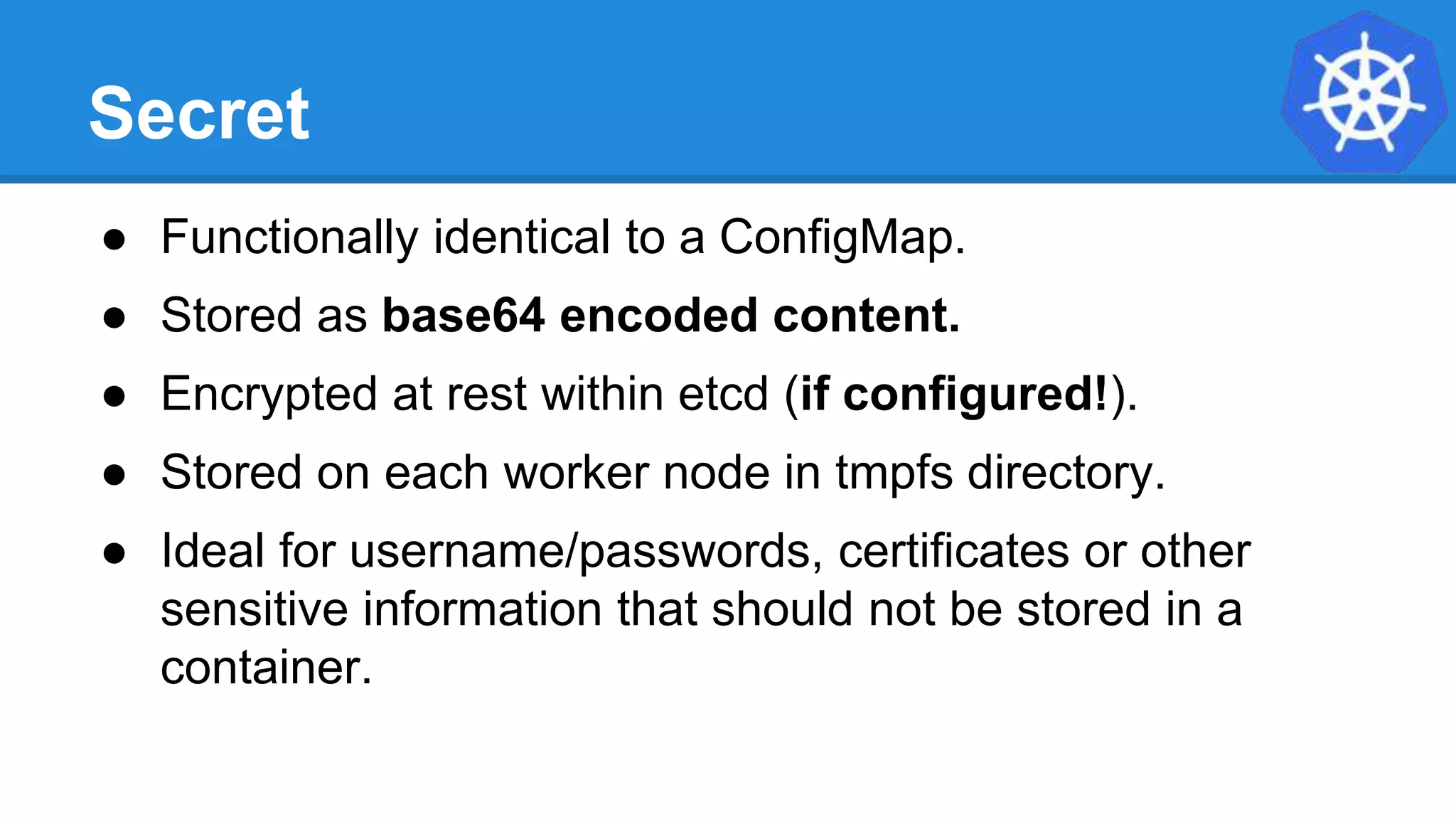 Secret
● Functionally identical to a ConfigMap.
● Stored as base64 encoded content.
● Encrypted at rest within etcd (if configured!).
● Stored on each worker node in tmpfs directory.
● Ideal for username/passwords, certificates or other
sensitive information that should not be stored in a
container.
 