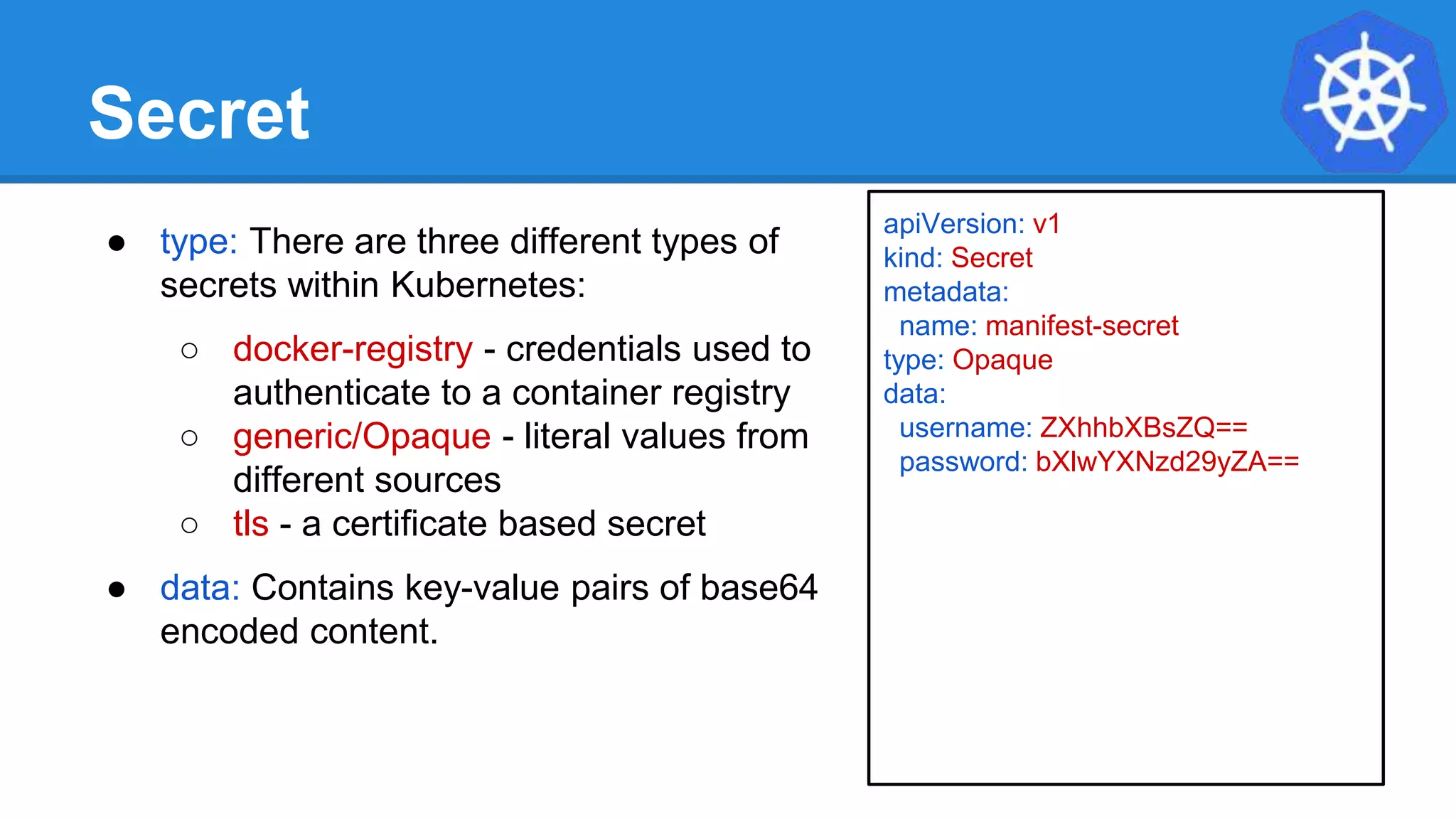 Secret
● type: There are three different types of
secrets within Kubernetes:
○ docker-registry - credentials used to
authenticate to a container registry
○ generic/Opaque - literal values from
different sources
○ tls - a certificate based secret
● data: Contains key-value pairs of base64
encoded content.
apiVersion: v1
kind: Secret
metadata:
name: manifest-secret
type: Opaque
data:
username: ZXhhbXBsZQ==
password: bXlwYXNzd29yZA==
 