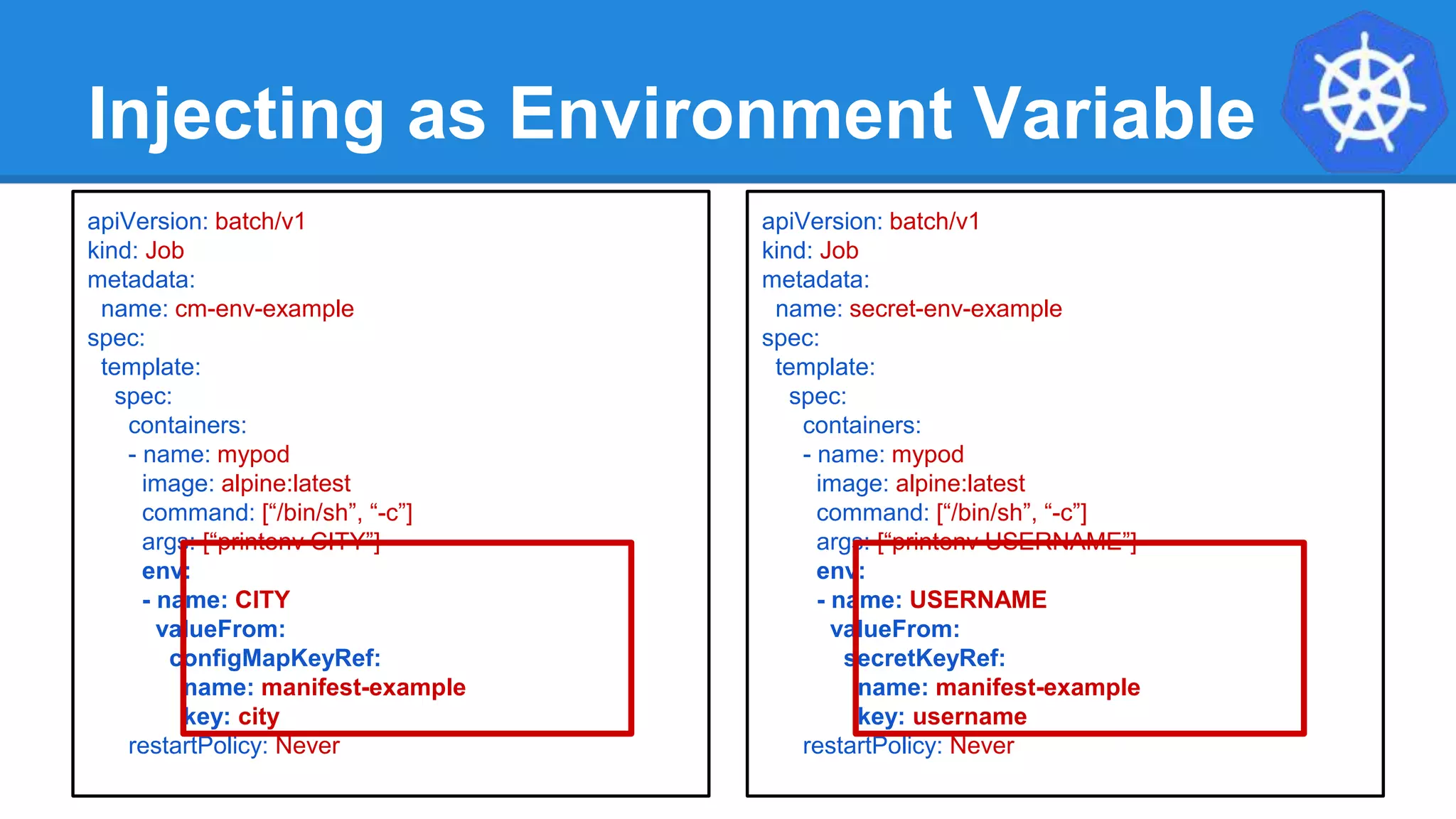Injecting as Environment Variable
apiVersion: batch/v1
kind: Job
metadata:
name: cm-env-example
spec:
template:
spec:
containers:
- name: mypod
image: alpine:latest
command: [“/bin/sh”, “-c”]
args: [“printenv CITY”]
env:
- name: CITY
valueFrom:
configMapKeyRef:
name: manifest-example
key: city
restartPolicy: Never
apiVersion: batch/v1
kind: Job
metadata:
name: secret-env-example
spec:
template:
spec:
containers:
- name: mypod
image: alpine:latest
command: [“/bin/sh”, “-c”]
args: [“printenv USERNAME”]
env:
- name: USERNAME
valueFrom:
secretKeyRef:
name: manifest-example
key: username
restartPolicy: Never
 