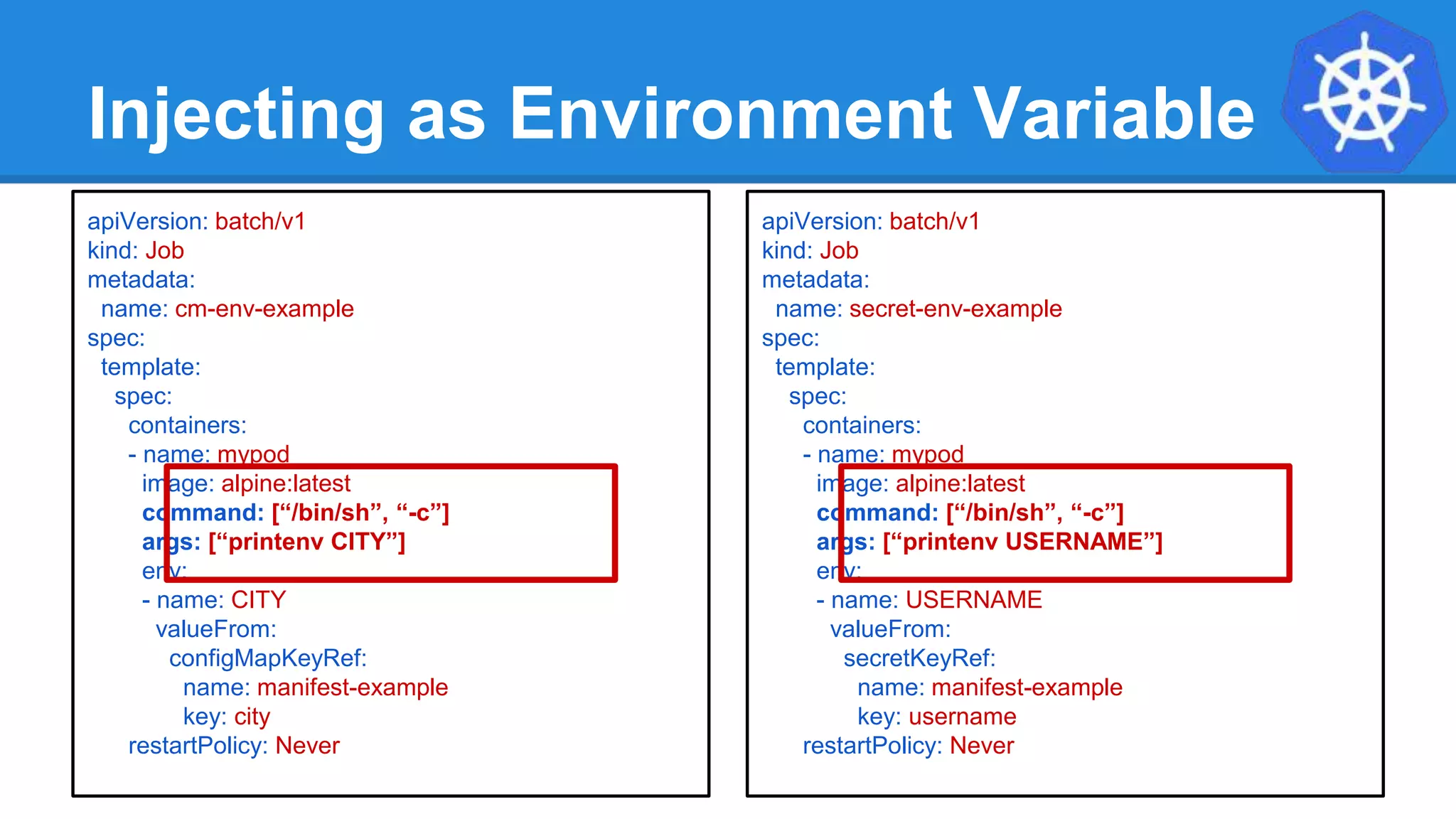 Injecting as Environment Variable
apiVersion: batch/v1
kind: Job
metadata:
name: cm-env-example
spec:
template:
spec:
containers:
- name: mypod
image: alpine:latest
command: [“/bin/sh”, “-c”]
args: [“printenv CITY”]
env:
- name: CITY
valueFrom:
configMapKeyRef:
name: manifest-example
key: city
restartPolicy: Never
apiVersion: batch/v1
kind: Job
metadata:
name: secret-env-example
spec:
template:
spec:
containers:
- name: mypod
image: alpine:latest
command: [“/bin/sh”, “-c”]
args: [“printenv USERNAME”]
env:
- name: USERNAME
valueFrom:
secretKeyRef:
name: manifest-example
key: username
restartPolicy: Never
 