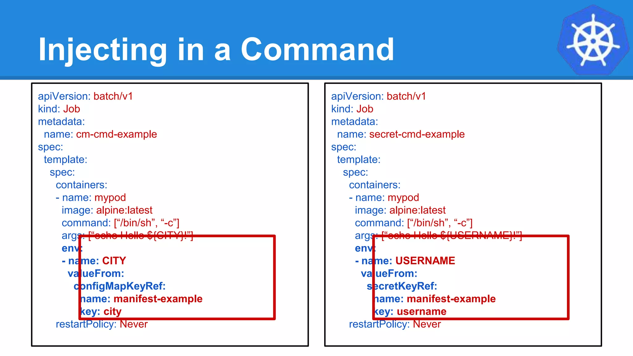 Injecting in a Command
apiVersion: batch/v1
kind: Job
metadata:
name: cm-cmd-example
spec:
template:
spec:
containers:
- name: mypod
image: alpine:latest
command: [“/bin/sh”, “-c”]
args: [“echo Hello ${CITY}!”]
env:
- name: CITY
valueFrom:
configMapKeyRef:
name: manifest-example
key: city
restartPolicy: Never
apiVersion: batch/v1
kind: Job
metadata:
name: secret-cmd-example
spec:
template:
spec:
containers:
- name: mypod
image: alpine:latest
command: [“/bin/sh”, “-c”]
args: [“echo Hello ${USERNAME}!”]
env:
- name: USERNAME
valueFrom:
secretKeyRef:
name: manifest-example
key: username
restartPolicy: Never
 