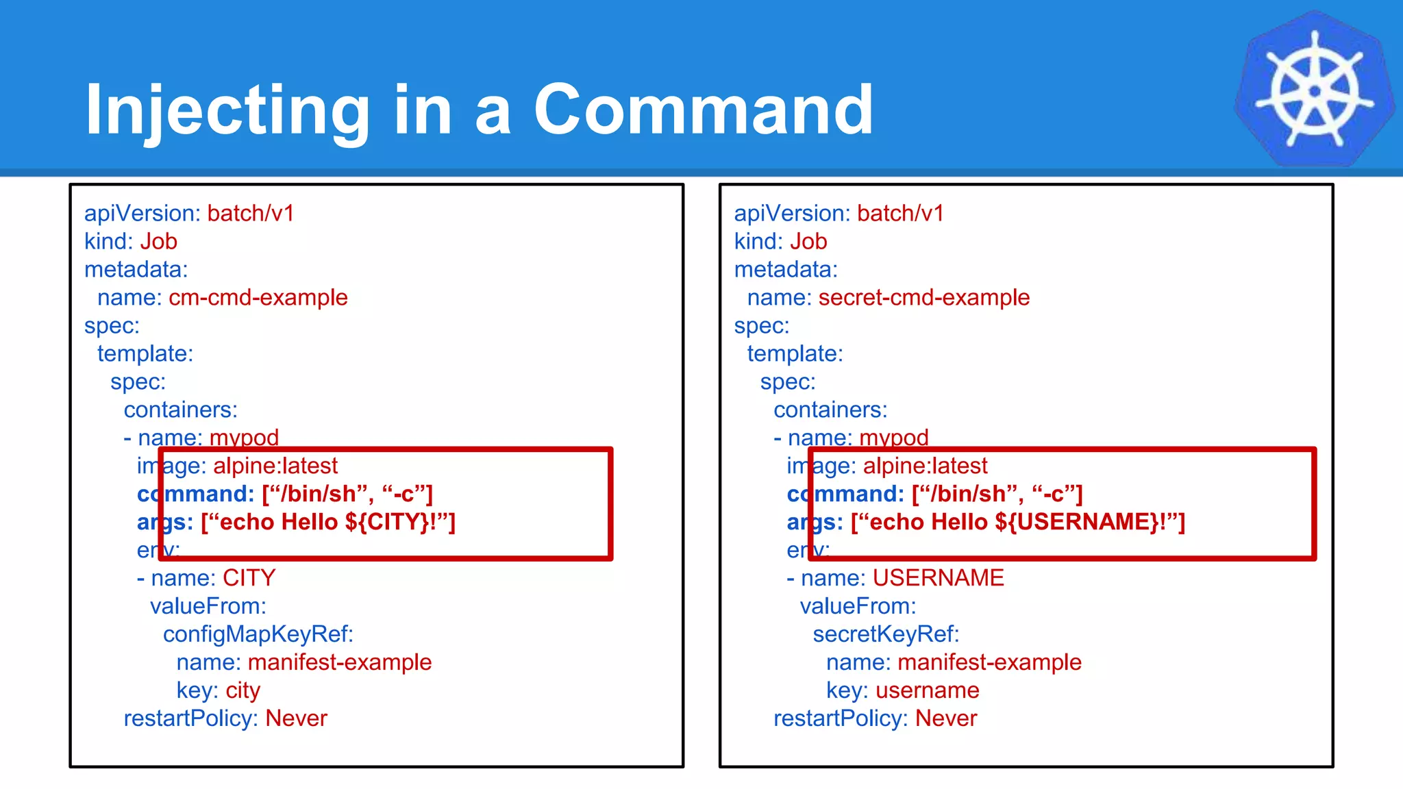Injecting in a Command
apiVersion: batch/v1
kind: Job
metadata:
name: cm-cmd-example
spec:
template:
spec:
containers:
- name: mypod
image: alpine:latest
command: [“/bin/sh”, “-c”]
args: [“echo Hello ${CITY}!”]
env:
- name: CITY
valueFrom:
configMapKeyRef:
name: manifest-example
key: city
restartPolicy: Never
apiVersion: batch/v1
kind: Job
metadata:
name: secret-cmd-example
spec:
template:
spec:
containers:
- name: mypod
image: alpine:latest
command: [“/bin/sh”, “-c”]
args: [“echo Hello ${USERNAME}!”]
env:
- name: USERNAME
valueFrom:
secretKeyRef:
name: manifest-example
key: username
restartPolicy: Never
 