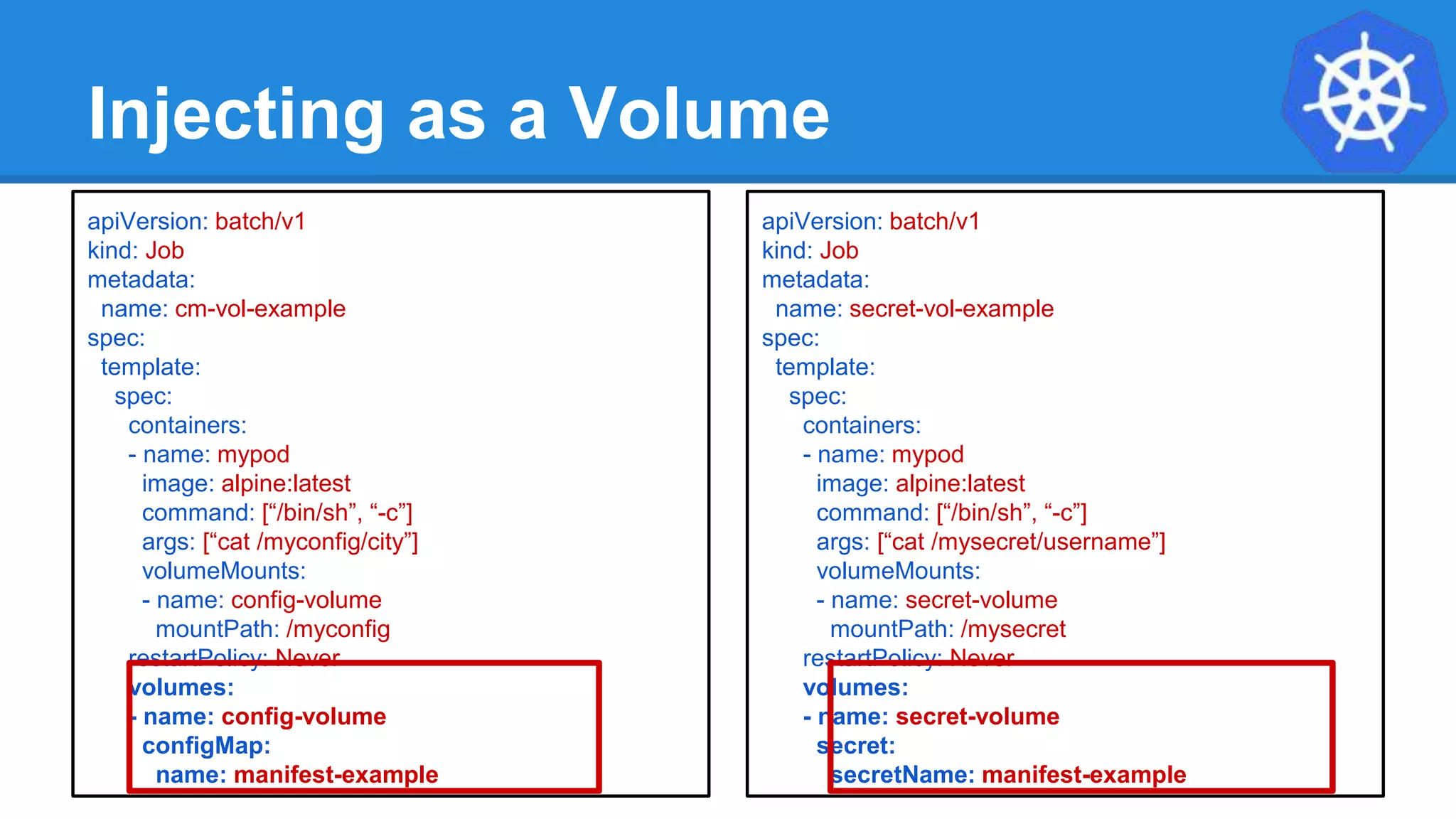 Injecting as a Volume
apiVersion: batch/v1
kind: Job
metadata:
name: cm-vol-example
spec:
template:
spec:
containers:
- name: mypod
image: alpine:latest
command: [“/bin/sh”, “-c”]
args: [“cat /myconfig/city”]
volumeMounts:
- name: config-volume
mountPath: /myconfig
restartPolicy: Never
volumes:
- name: config-volume
configMap:
name: manifest-example
apiVersion: batch/v1
kind: Job
metadata:
name: secret-vol-example
spec:
template:
spec:
containers:
- name: mypod
image: alpine:latest
command: [“/bin/sh”, “-c”]
args: [“cat /mysecret/username”]
volumeMounts:
- name: secret-volume
mountPath: /mysecret
restartPolicy: Never
volumes:
- name: secret-volume
secret:
secretName: manifest-example
 