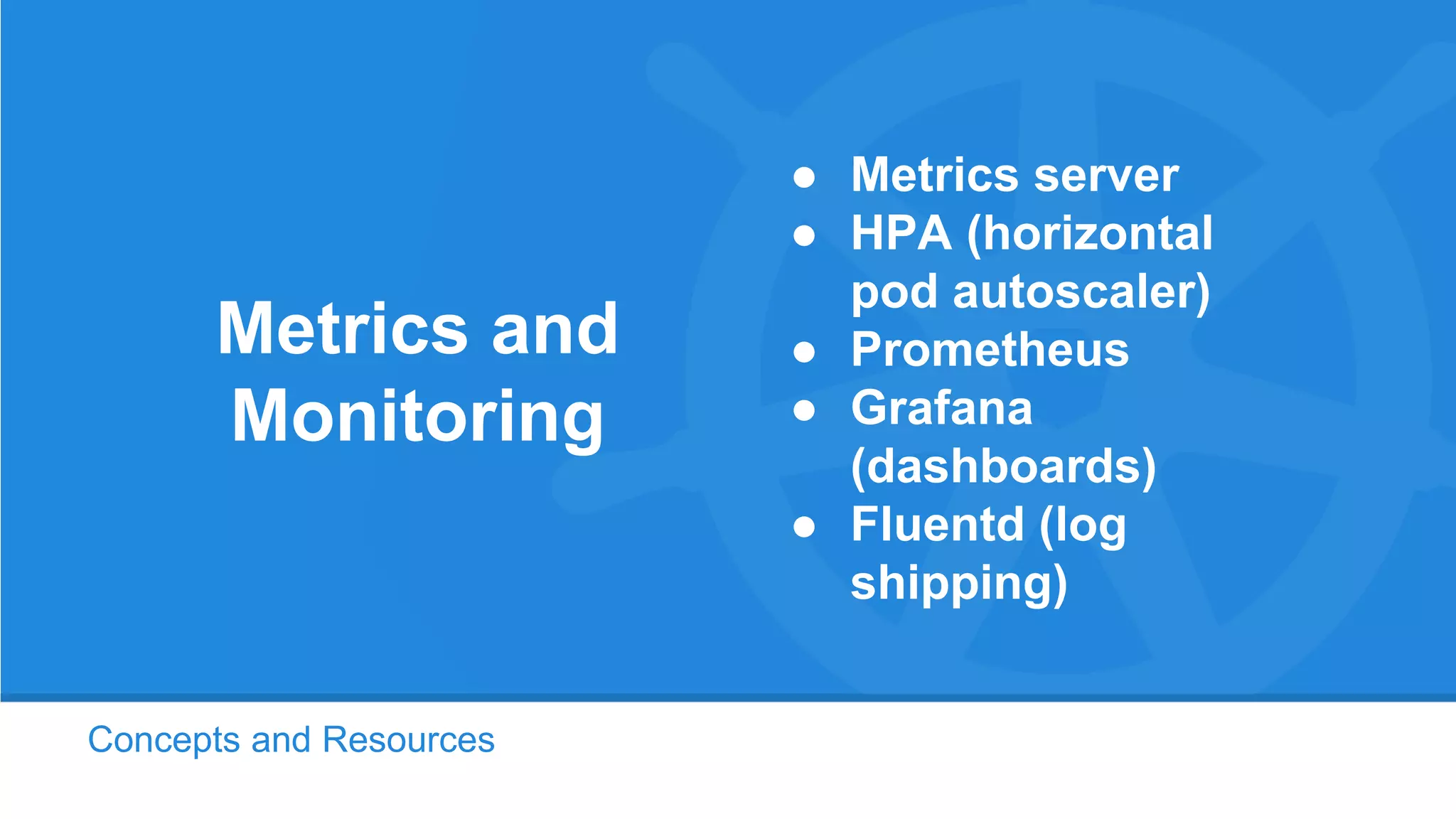 Concepts and Resources
Metrics and
Monitoring
● Metrics server
● HPA (horizontal
pod autoscaler)
● Prometheus
● Grafana
(dashboards)
● Fluentd (log
shipping)
 