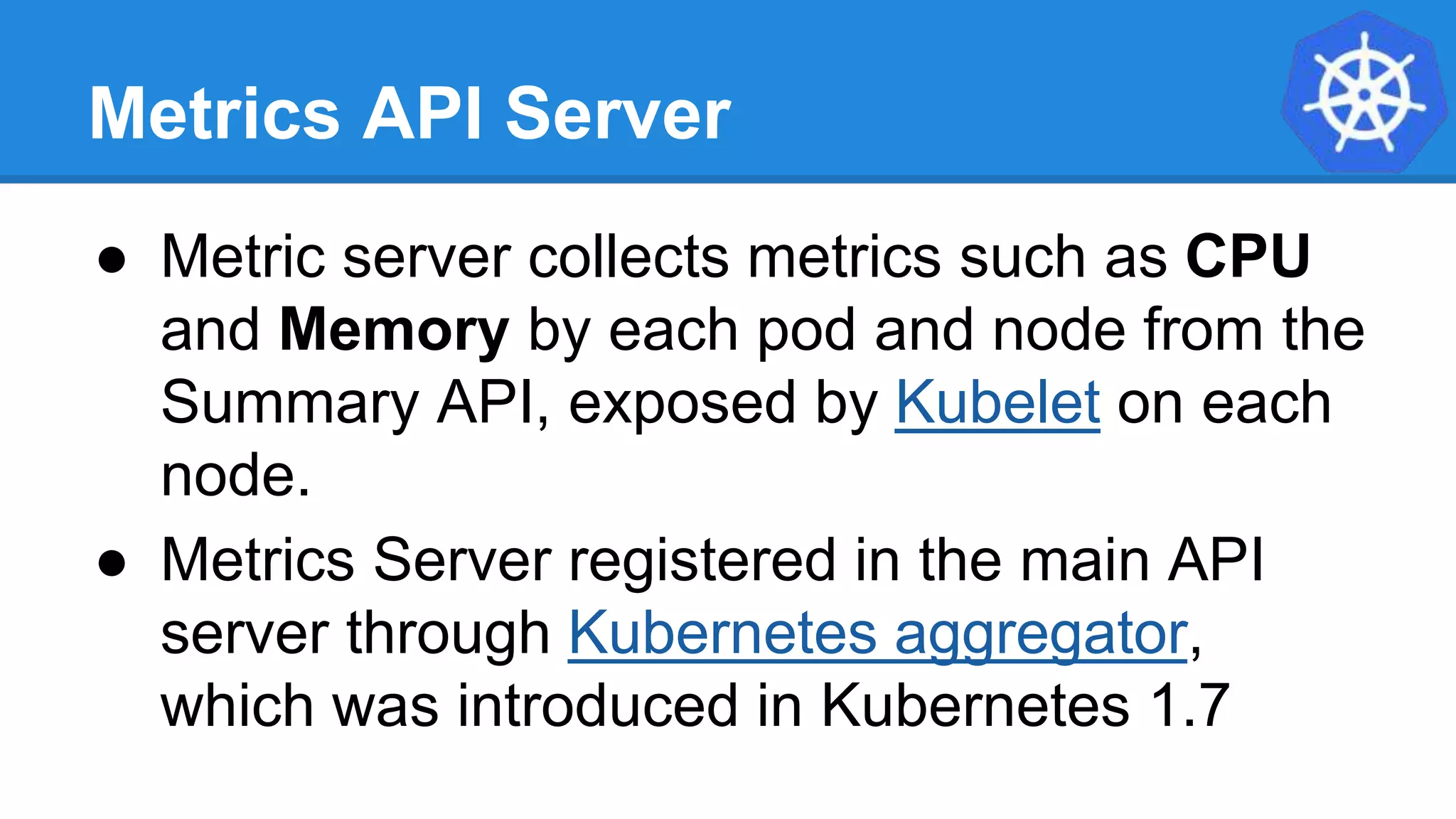 Metrics API Server
● Metric server collects metrics such as CPU
and Memory by each pod and node from the
Summary API, exposed by Kubelet on each
node.
● Metrics Server registered in the main API
server through Kubernetes aggregator,
which was introduced in Kubernetes 1.7
 