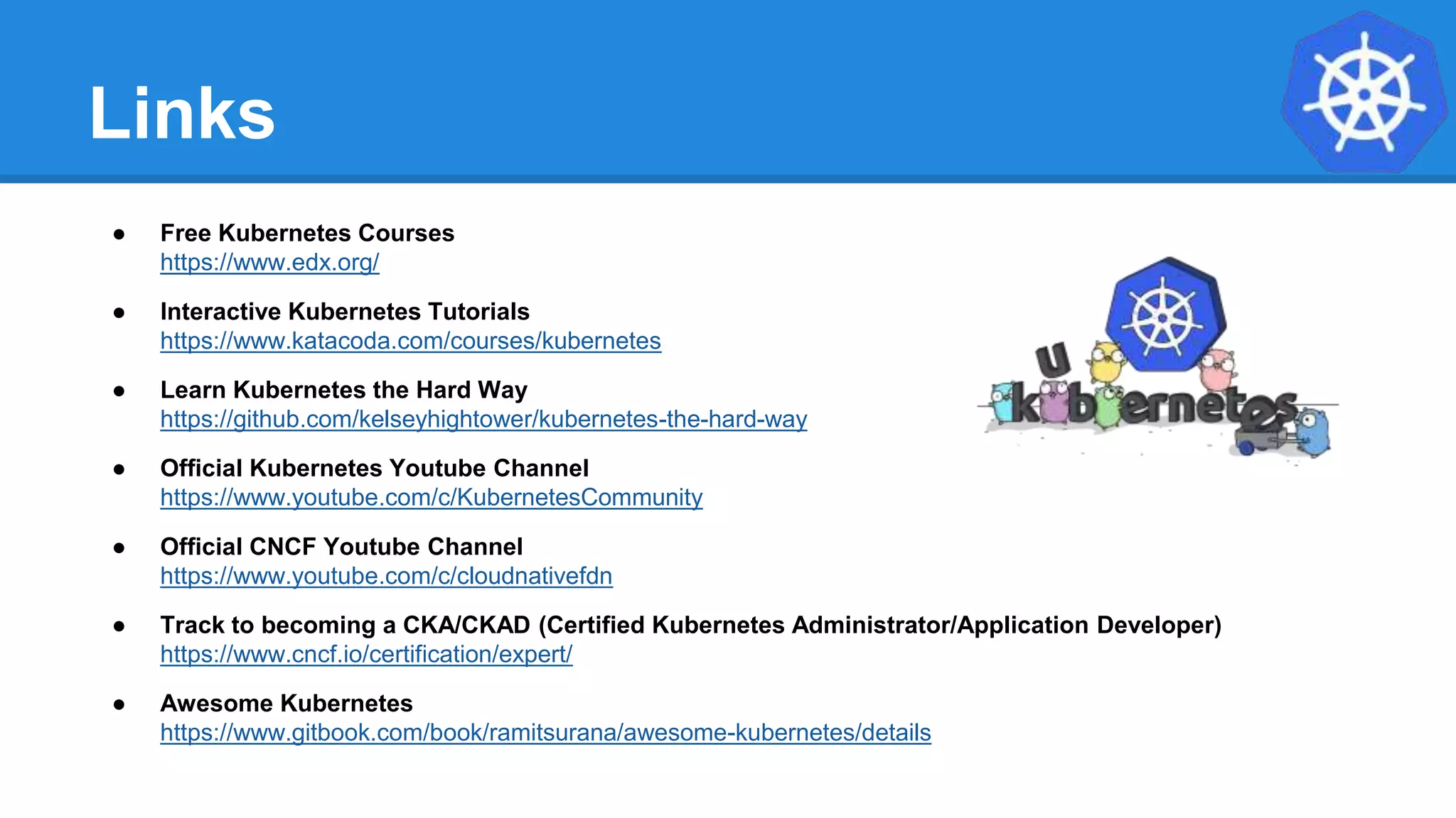 Links
● Free Kubernetes Courses
https://www.edx.org/
● Interactive Kubernetes Tutorials
https://www.katacoda.com/courses/kubernetes
● Learn Kubernetes the Hard Way
https://github.com/kelseyhightower/kubernetes-the-hard-way
● Official Kubernetes Youtube Channel
https://www.youtube.com/c/KubernetesCommunity
● Official CNCF Youtube Channel
https://www.youtube.com/c/cloudnativefdn
● Track to becoming a CKA/CKAD (Certified Kubernetes Administrator/Application Developer)
https://www.cncf.io/certification/expert/
● Awesome Kubernetes
https://www.gitbook.com/book/ramitsurana/awesome-kubernetes/details
 