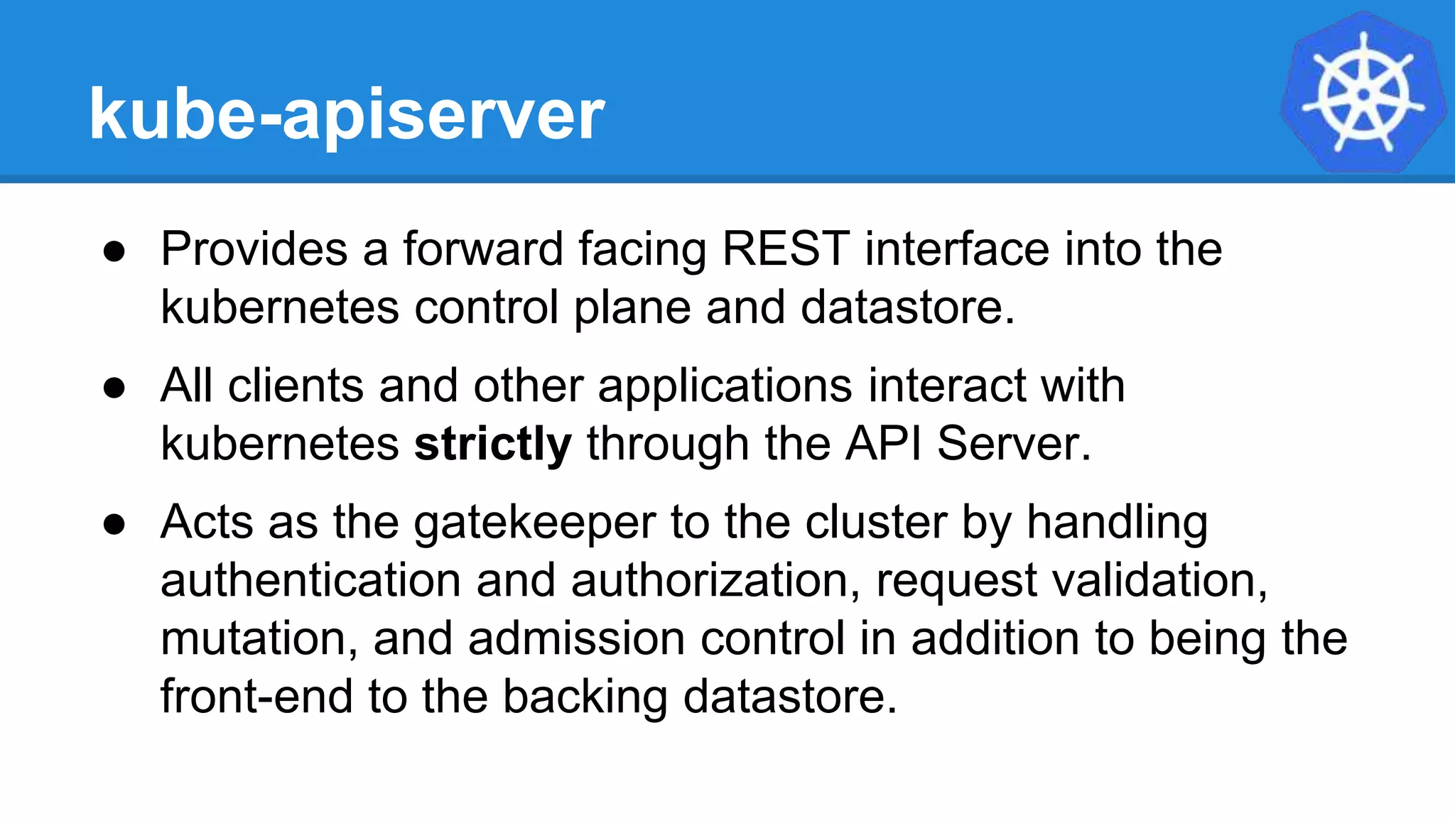 kube-apiserver
● Provides a forward facing REST interface into the
kubernetes control plane and datastore.
● All clients and other applications interact with
kubernetes strictly through the API Server.
● Acts as the gatekeeper to the cluster by handling
authentication and authorization, request validation,
mutation, and admission control in addition to being the
front-end to the backing datastore.
 