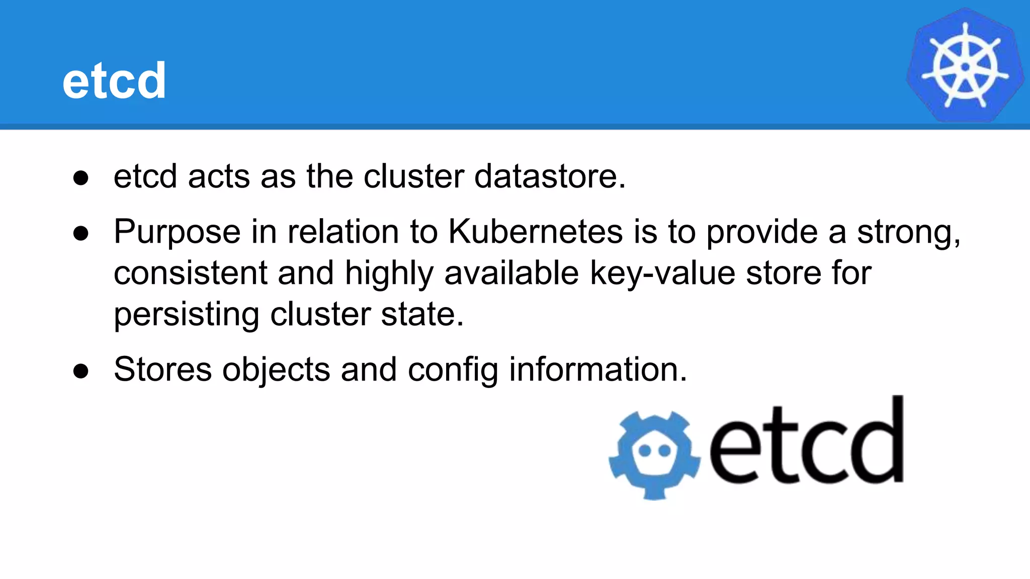 etcd
● etcd acts as the cluster datastore.
● Purpose in relation to Kubernetes is to provide a strong,
consistent and highly available key-value store for
persisting cluster state.
● Stores objects and config information.
 
