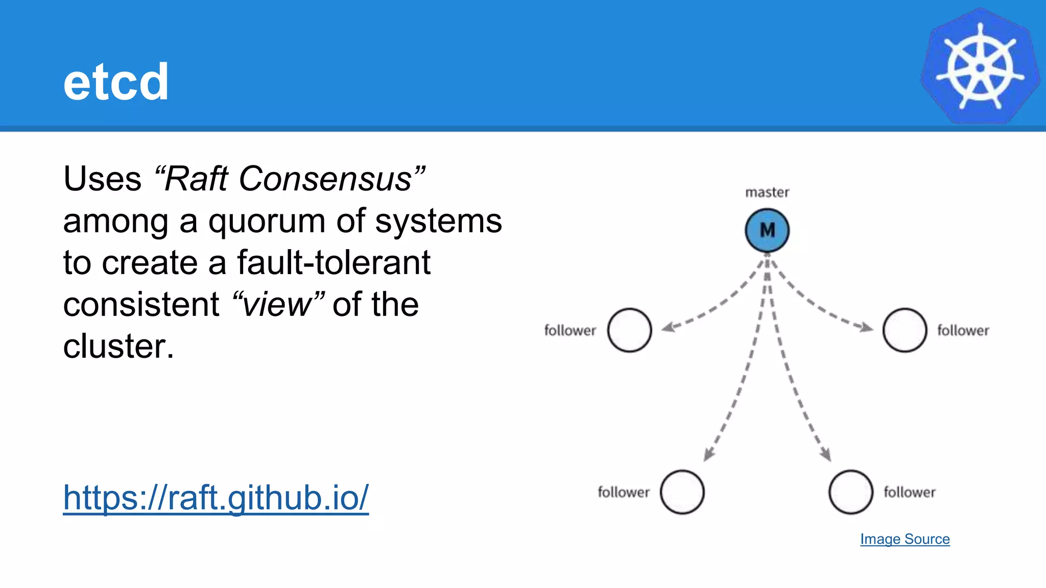 etcd
Uses “Raft Consensus”
among a quorum of systems
to create a fault-tolerant
consistent “view” of the
cluster.
https://raft.github.io/
Image Source
 