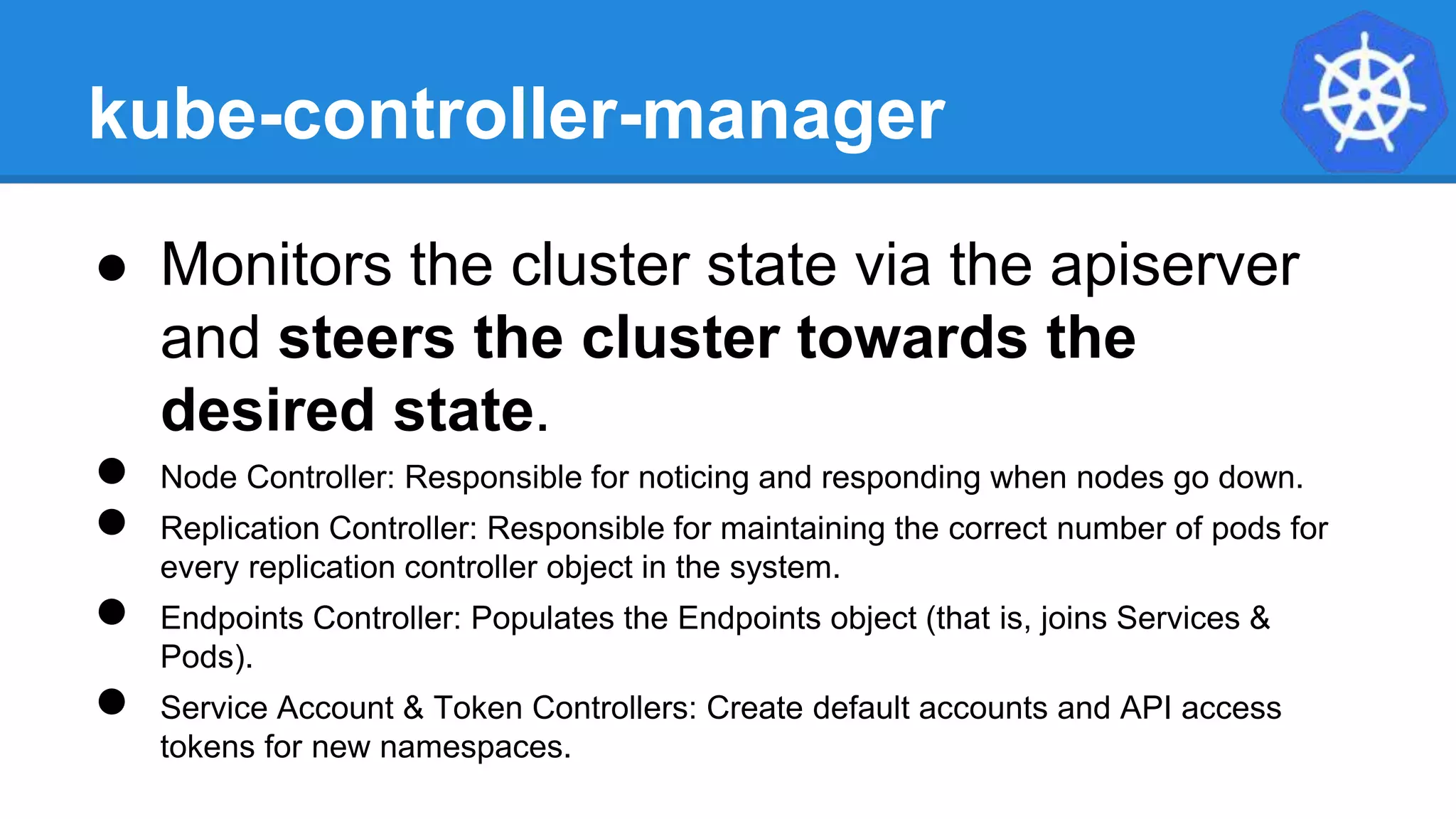 kube-controller-manager
● Monitors the cluster state via the apiserver
and steers the cluster towards the
desired state.
● Node Controller: Responsible for noticing and responding when nodes go down.
● Replication Controller: Responsible for maintaining the correct number of pods for
every replication controller object in the system.
● Endpoints Controller: Populates the Endpoints object (that is, joins Services &
Pods).
● Service Account & Token Controllers: Create default accounts and API access
tokens for new namespaces.
 