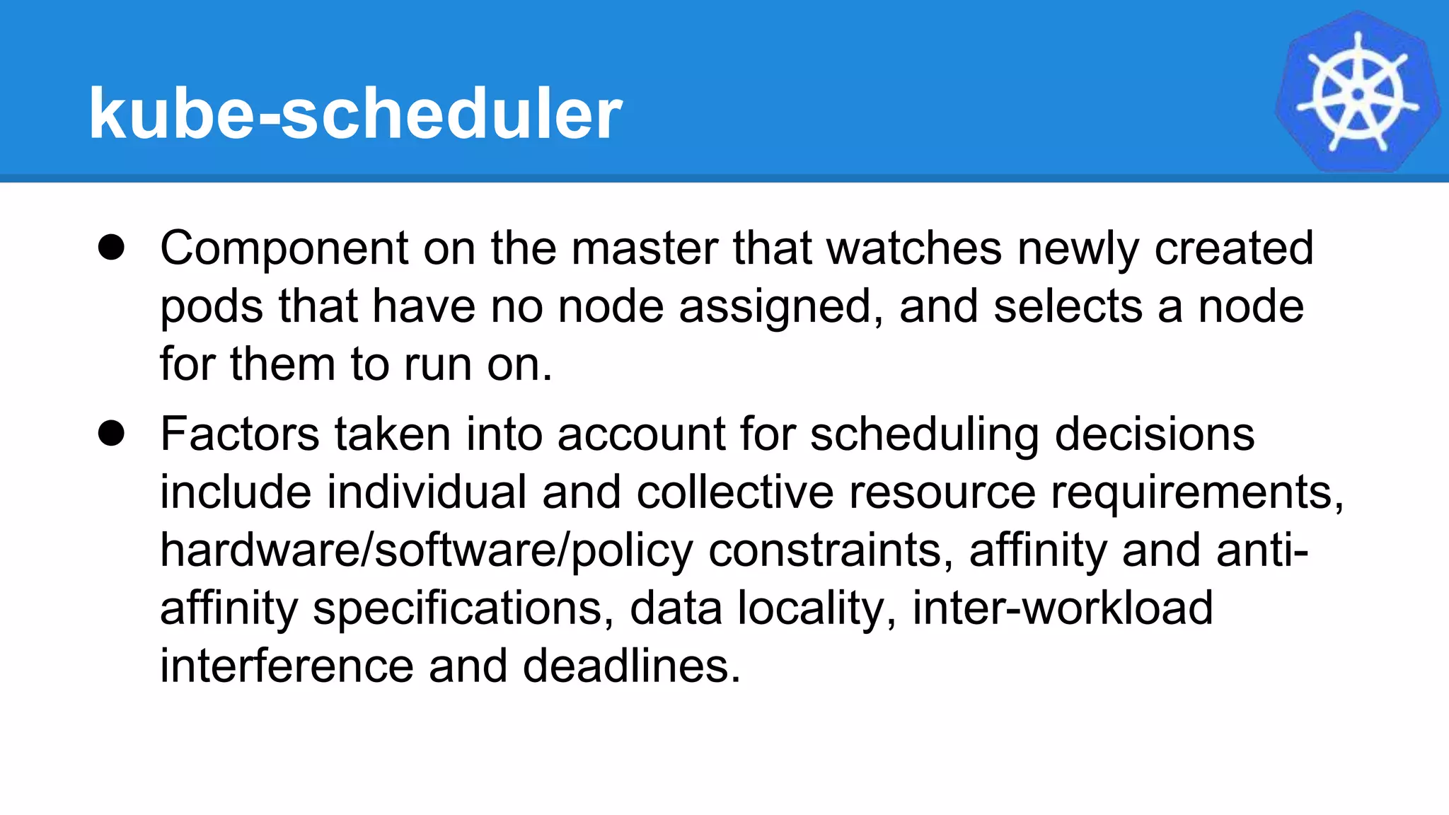 kube-scheduler
● Component on the master that watches newly created
pods that have no node assigned, and selects a node
for them to run on.
● Factors taken into account for scheduling decisions
include individual and collective resource requirements,
hardware/software/policy constraints, affinity and anti-
affinity specifications, data locality, inter-workload
interference and deadlines.
 