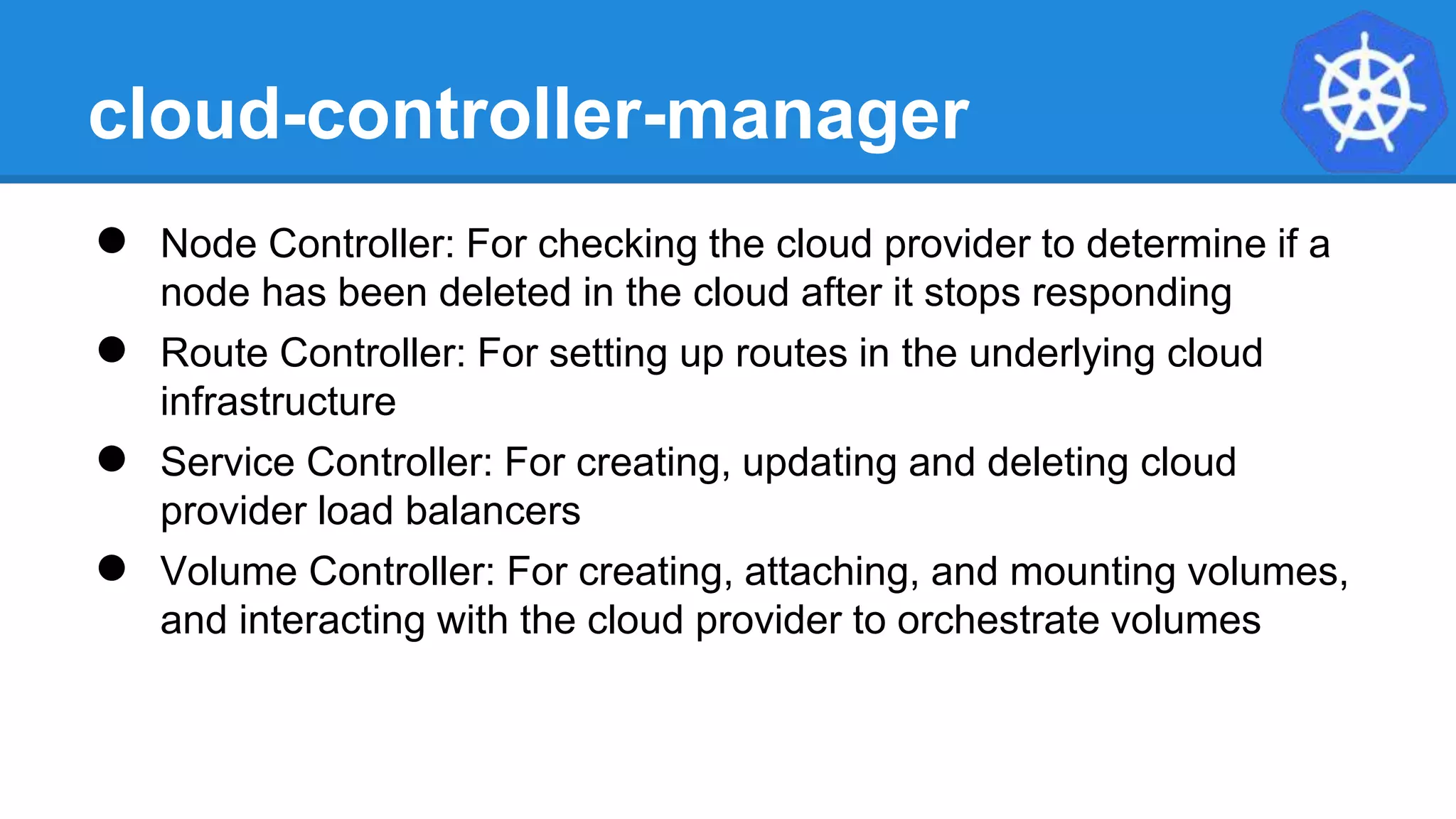 cloud-controller-manager
● Node Controller: For checking the cloud provider to determine if a
node has been deleted in the cloud after it stops responding
● Route Controller: For setting up routes in the underlying cloud
infrastructure
● Service Controller: For creating, updating and deleting cloud
provider load balancers
● Volume Controller: For creating, attaching, and mounting volumes,
and interacting with the cloud provider to orchestrate volumes
 