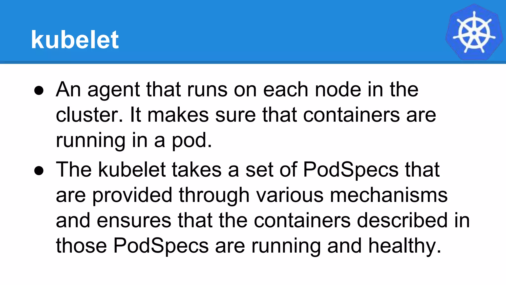 kubelet
● An agent that runs on each node in the
cluster. It makes sure that containers are
running in a pod.
● The kubelet takes a set of PodSpecs that
are provided through various mechanisms
and ensures that the containers described in
those PodSpecs are running and healthy.
 