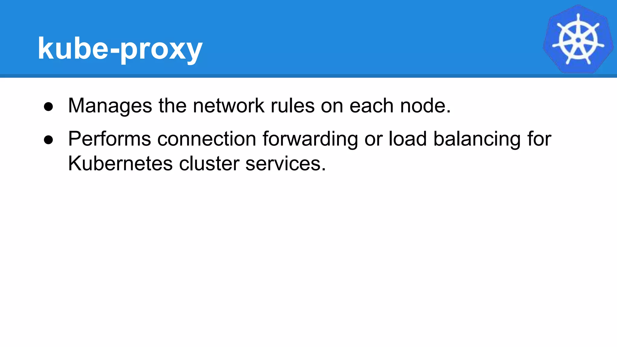 kube-proxy
● Manages the network rules on each node.
● Performs connection forwarding or load balancing for
Kubernetes cluster services.
 