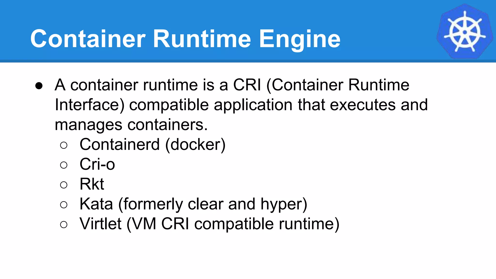 Container Runtime Engine
● A container runtime is a CRI (Container Runtime
Interface) compatible application that executes and
manages containers.
○ Containerd (docker)
○ Cri-o
○ Rkt
○ Kata (formerly clear and hyper)
○ Virtlet (VM CRI compatible runtime)
 