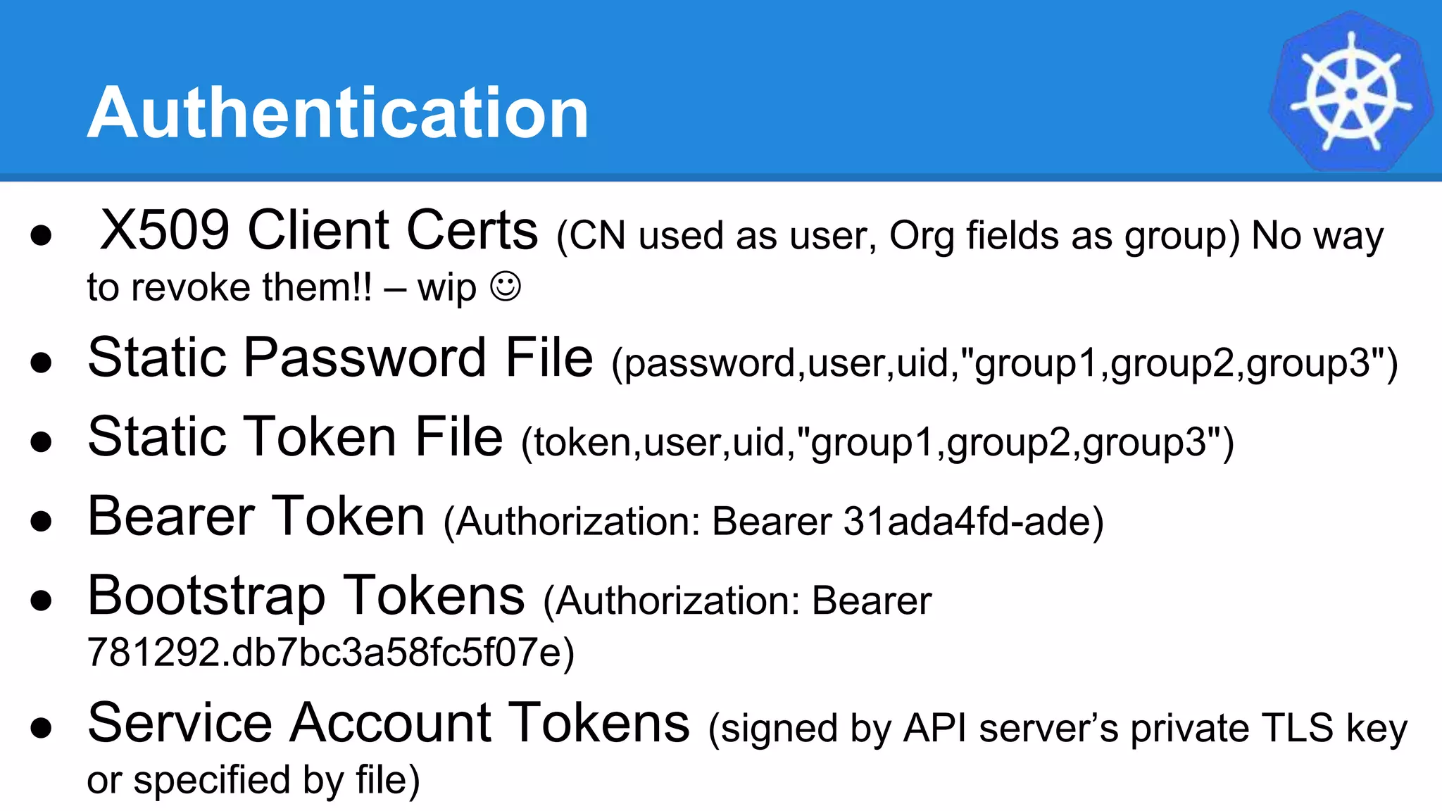 Authentication
● X509 Client Certs (CN used as user, Org fields as group) No way
to revoke them!! – wip 
● Static Password File (password,user,uid,"group1,group2,group3")
● Static Token File (token,user,uid,"group1,group2,group3")
● Bearer Token (Authorization: Bearer 31ada4fd-ade)
● Bootstrap Tokens (Authorization: Bearer
781292.db7bc3a58fc5f07e)
● Service Account Tokens (signed by API server’s private TLS key
or specified by file)
 