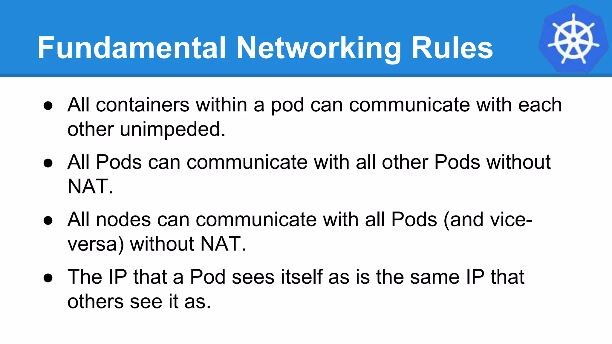 Fundamental Networking Rules
● All containers within a pod can communicate with each
other unimpeded.
● All Pods can communicate with all other Pods without
NAT.
● All nodes can communicate with all Pods (and vice-
versa) without NAT.
● The IP that a Pod sees itself as is the same IP that
others see it as.
 