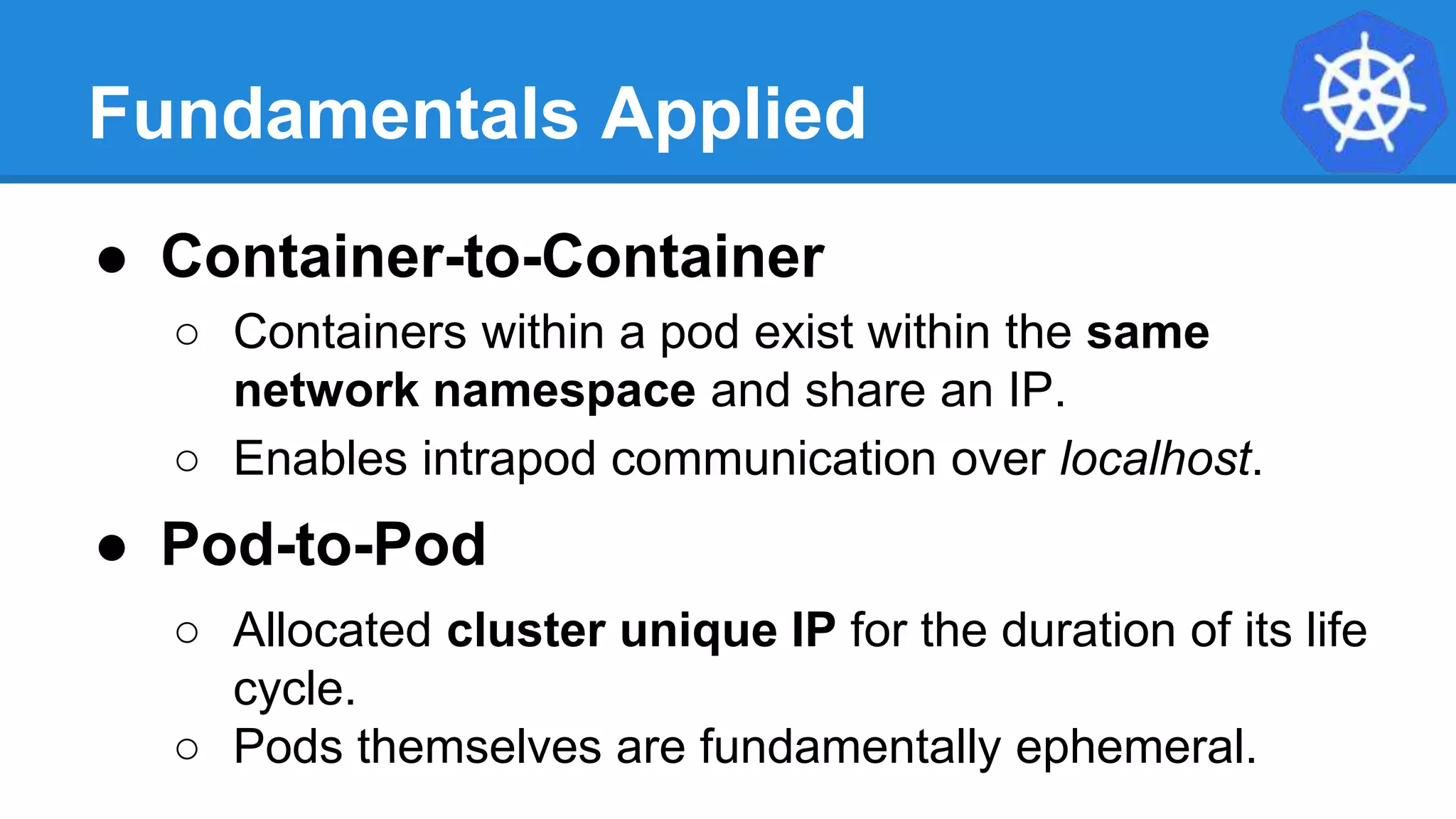 Fundamentals Applied
● Container-to-Container
○ Containers within a pod exist within the same
network namespace and share an IP.
○ Enables intrapod communication over localhost.
● Pod-to-Pod
○ Allocated cluster unique IP for the duration of its life
cycle.
○ Pods themselves are fundamentally ephemeral.
 