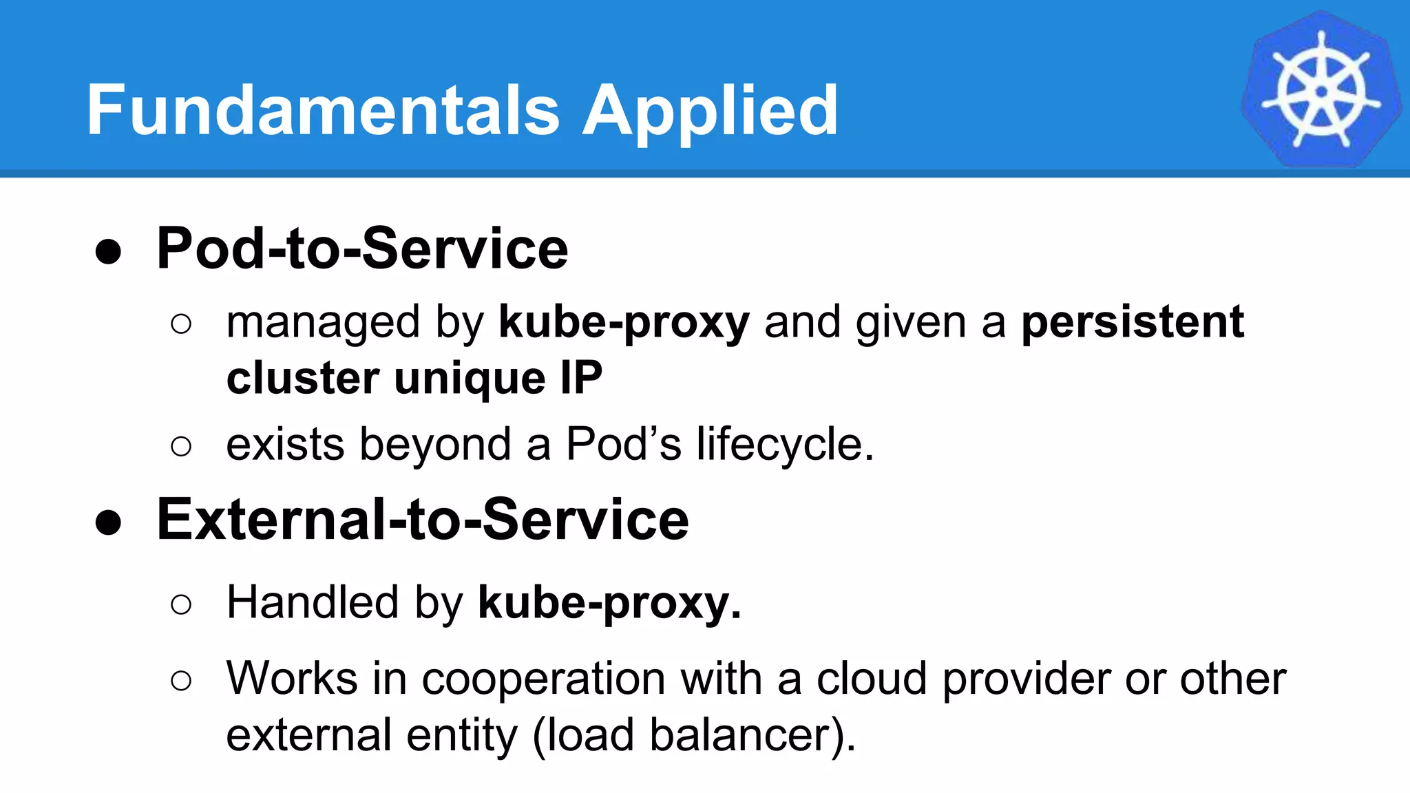 Fundamentals Applied
● Pod-to-Service
○ managed by kube-proxy and given a persistent
cluster unique IP
○ exists beyond a Pod’s lifecycle.
● External-to-Service
○ Handled by kube-proxy.
○ Works in cooperation with a cloud provider or other
external entity (load balancer).
 