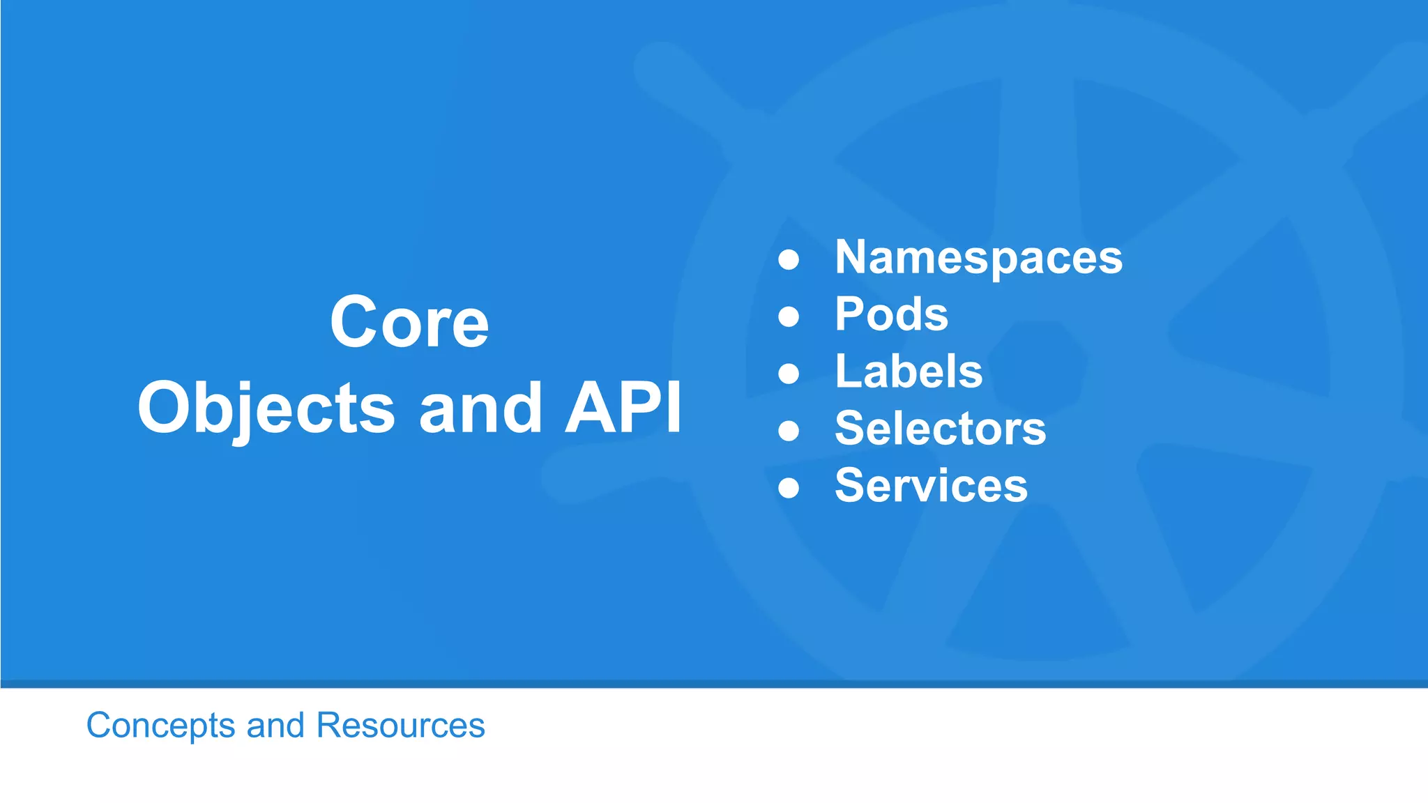 Concepts and Resources
Core
Objects and API
● Namespaces
● Pods
● Labels
● Selectors
● Services
 