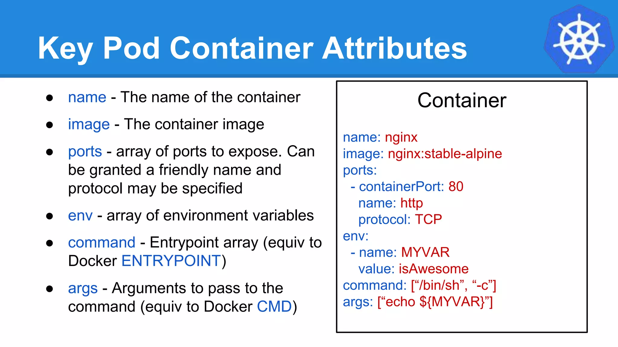 Key Pod Container Attributes
● name - The name of the container
● image - The container image
● ports - array of ports to expose. Can
be granted a friendly name and
protocol may be specified
● env - array of environment variables
● command - Entrypoint array (equiv to
Docker ENTRYPOINT)
● args - Arguments to pass to the
command (equiv to Docker CMD)
Container
name: nginx
image: nginx:stable-alpine
ports:
- containerPort: 80
name: http
protocol: TCP
env:
- name: MYVAR
value: isAwesome
command: [“/bin/sh”, “-c”]
args: [“echo ${MYVAR}”]
 