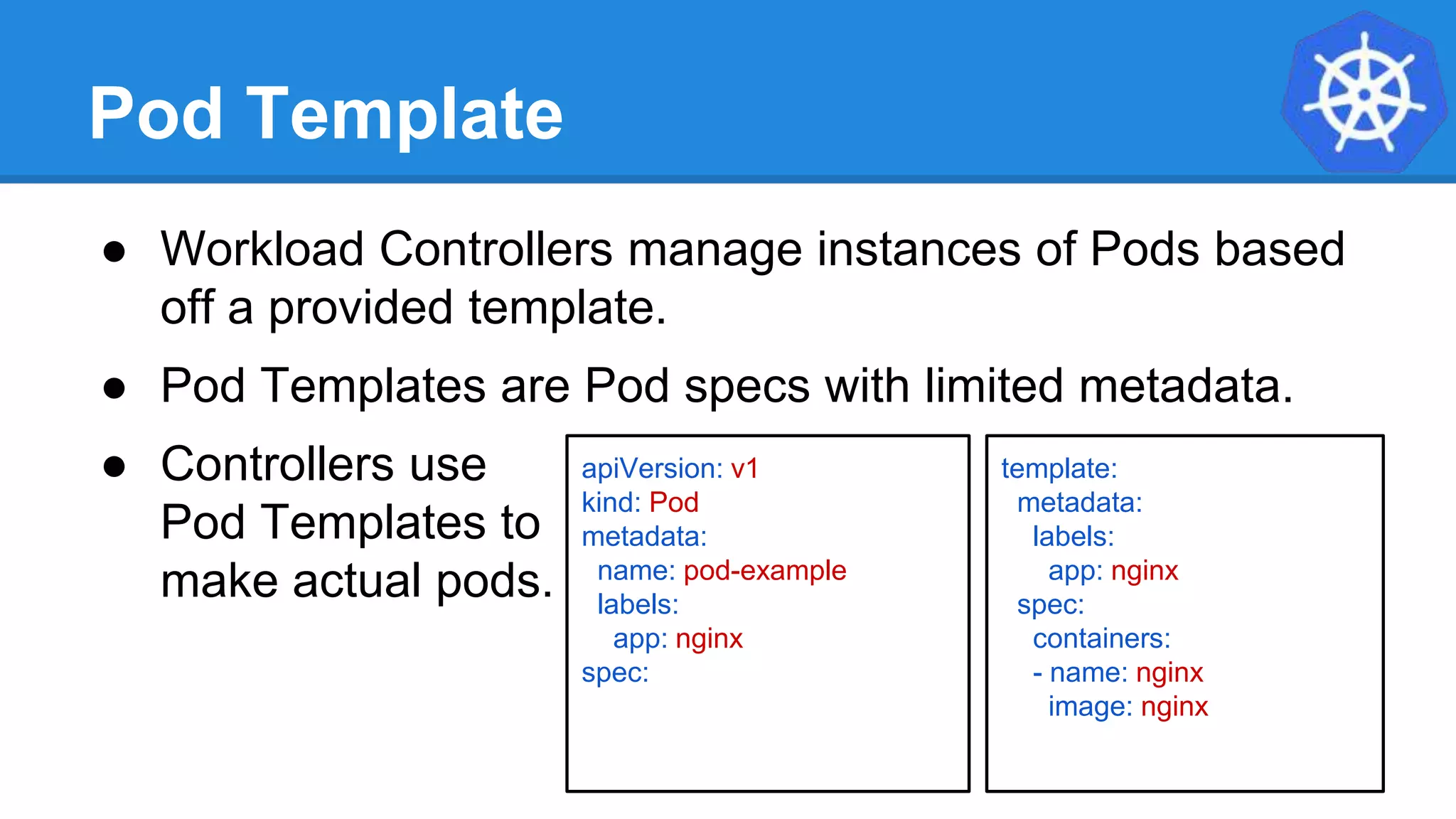 Pod Template
● Workload Controllers manage instances of Pods based
off a provided template.
● Pod Templates are Pod specs with limited metadata.
● Controllers use
Pod Templates to
make actual pods.
apiVersion: v1
kind: Pod
metadata:
name: pod-example
labels:
app: nginx
spec:
template:
metadata:
labels:
app: nginx
spec:
containers:
- name: nginx
image: nginx
 