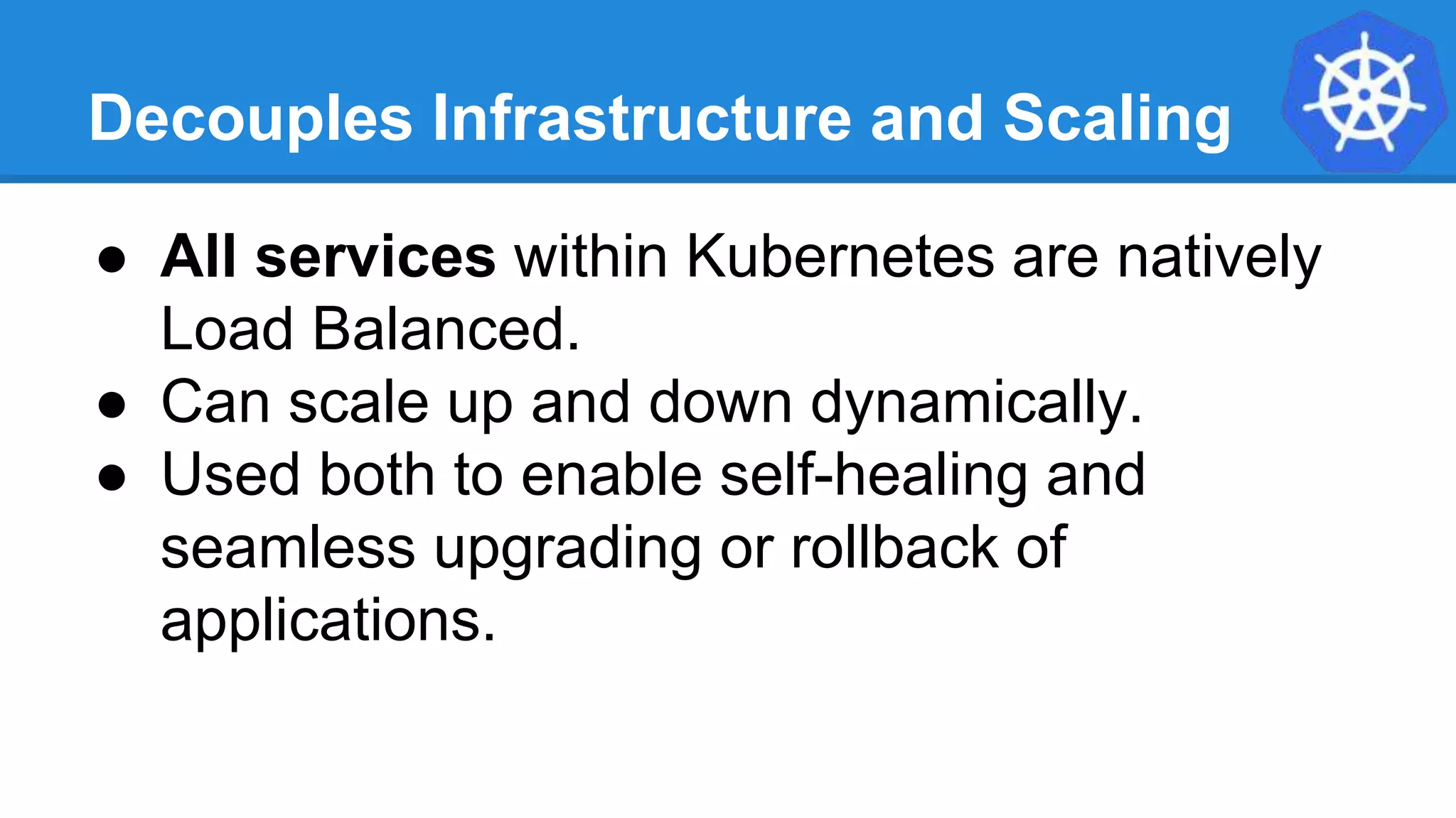Decouples Infrastructure and Scaling
● All services within Kubernetes are natively
Load Balanced.
● Can scale up and down dynamically.
● Used both to enable self-healing and
seamless upgrading or rollback of
applications.
 