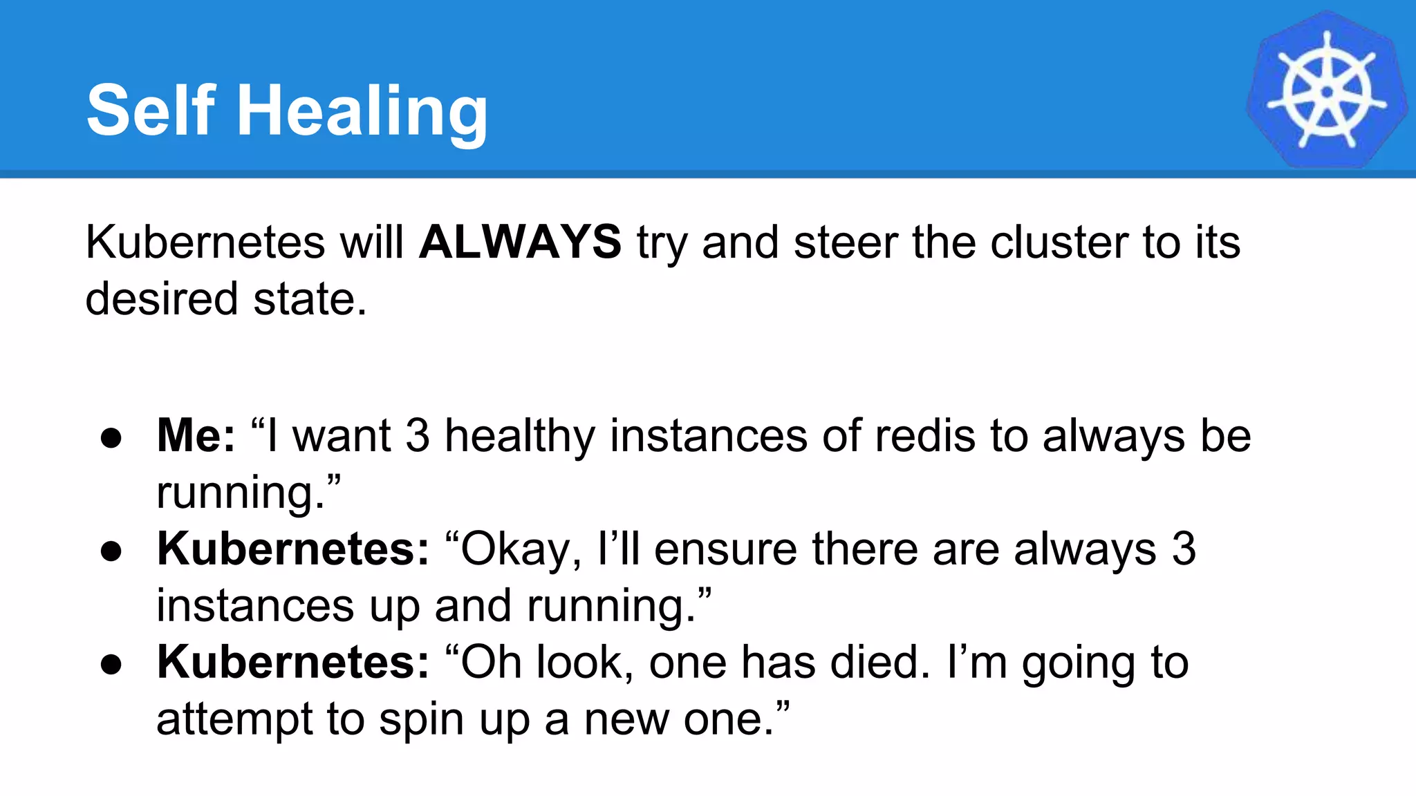 Self Healing
Kubernetes will ALWAYS try and steer the cluster to its
desired state.
● Me: “I want 3 healthy instances of redis to always be
running.”
● Kubernetes: “Okay, I’ll ensure there are always 3
instances up and running.”
● Kubernetes: “Oh look, one has died. I’m going to
attempt to spin up a new one.”
 