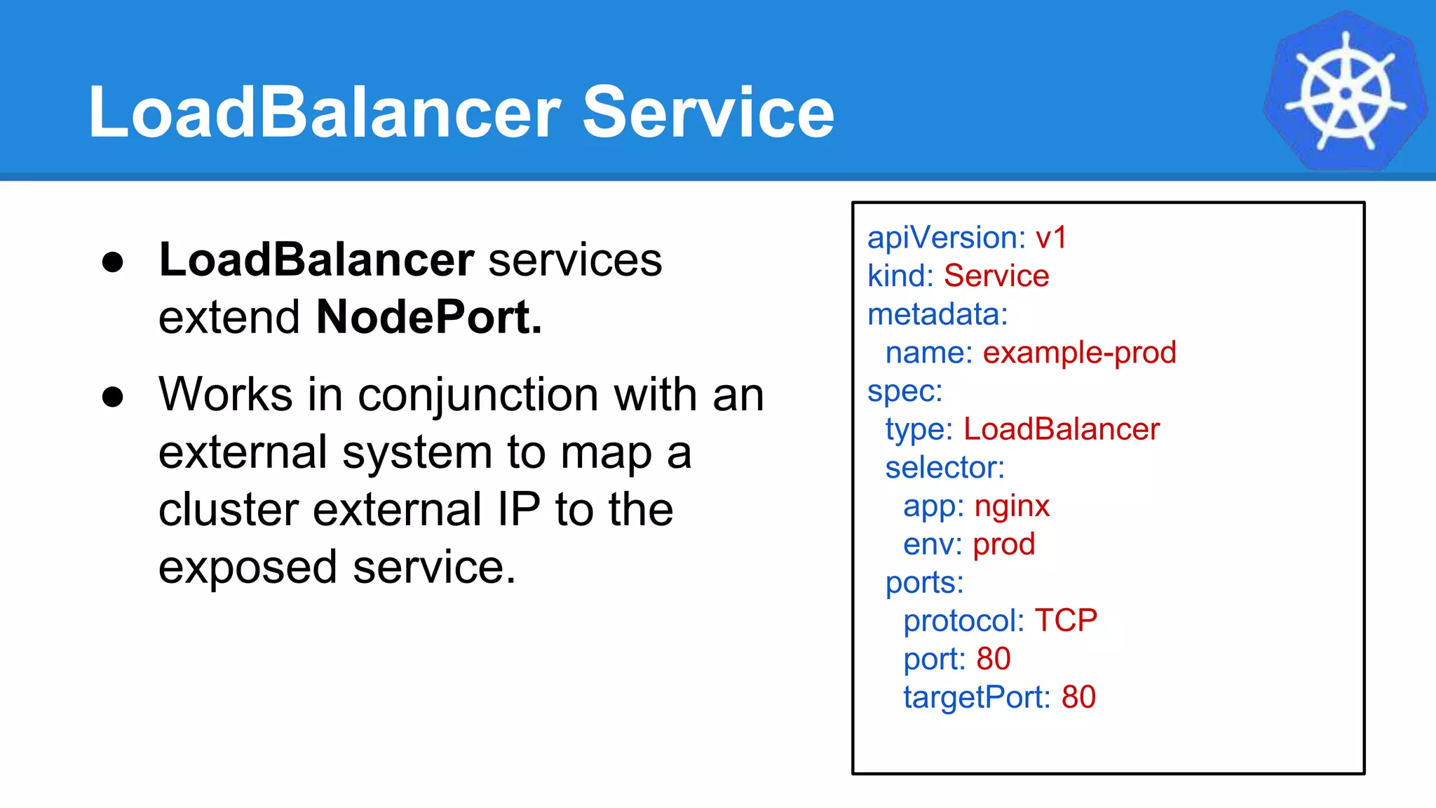 LoadBalancer Service
apiVersion: v1
kind: Service
metadata:
name: example-prod
spec:
type: LoadBalancer
selector:
app: nginx
env: prod
ports:
protocol: TCP
port: 80
targetPort: 80
● LoadBalancer services
extend NodePort.
● Works in conjunction with an
external system to map a
cluster external IP to the
exposed service.
 