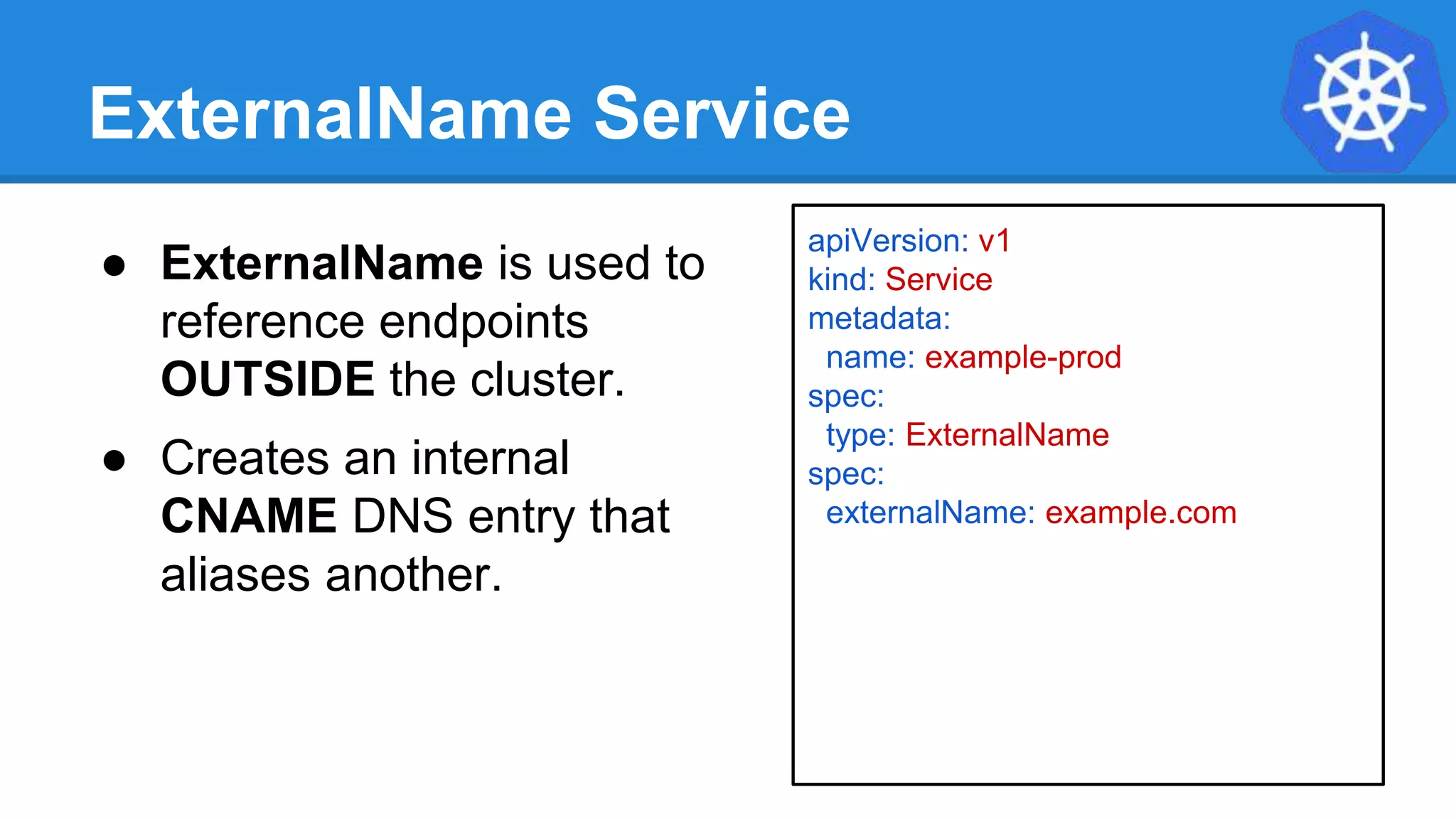 ExternalName Service
apiVersion: v1
kind: Service
metadata:
name: example-prod
spec:
type: ExternalName
spec:
externalName: example.com
● ExternalName is used to
reference endpoints
OUTSIDE the cluster.
● Creates an internal
CNAME DNS entry that
aliases another.
 
