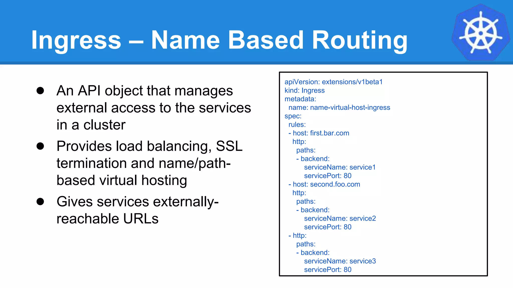 Ingress – Name Based Routing
apiVersion: extensions/v1beta1
kind: Ingress
metadata:
name: name-virtual-host-ingress
spec:
rules:
- host: first.bar.com
http:
paths:
- backend:
serviceName: service1
servicePort: 80
- host: second.foo.com
http:
paths:
- backend:
serviceName: service2
servicePort: 80
- http:
paths:
- backend:
serviceName: service3
servicePort: 80
● An API object that manages
external access to the services
in a cluster
● Provides load balancing, SSL
termination and name/path-
based virtual hosting
● Gives services externally-
reachable URLs
 