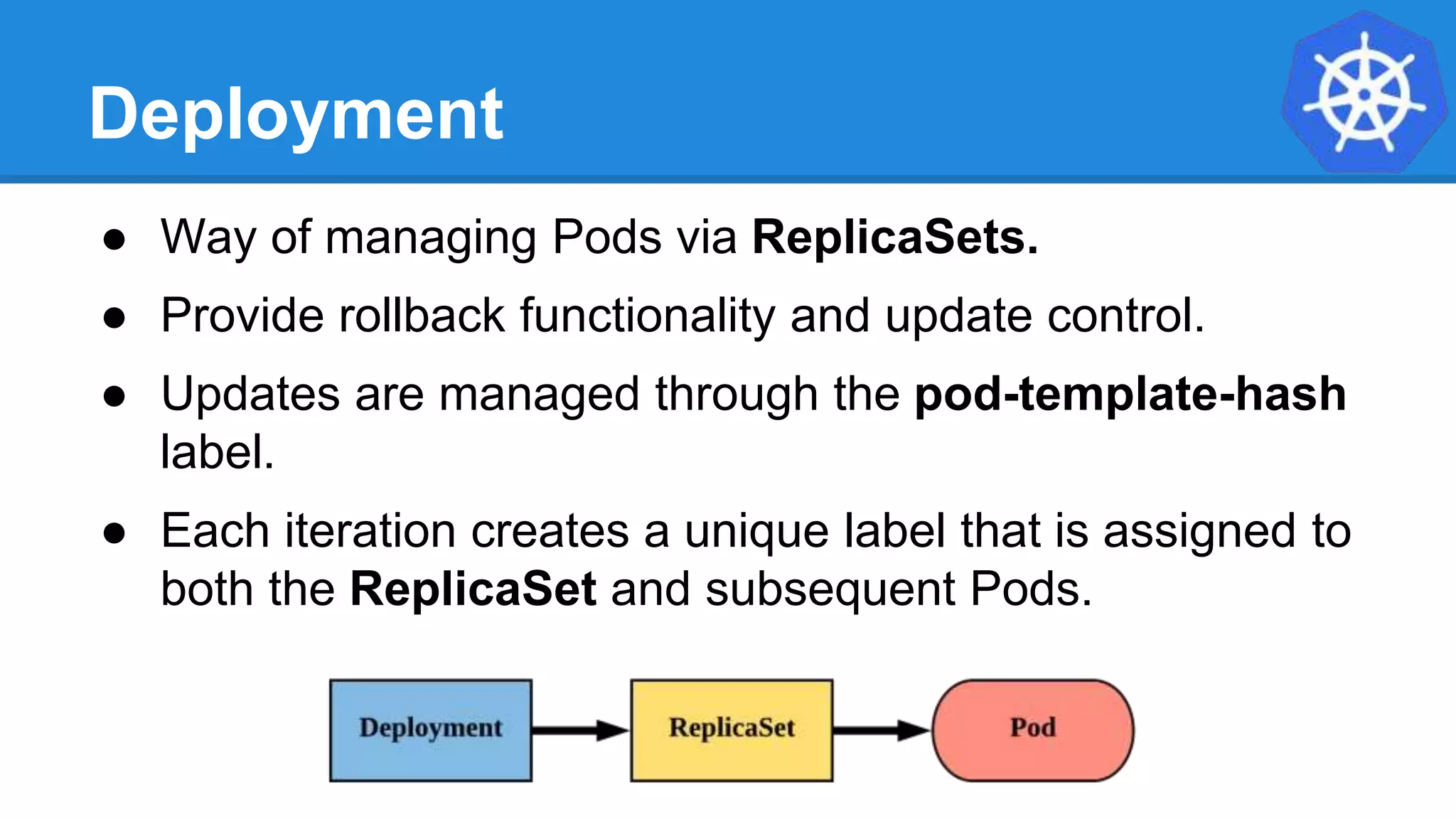 Deployment
● Way of managing Pods via ReplicaSets.
● Provide rollback functionality and update control.
● Updates are managed through the pod-template-hash
label.
● Each iteration creates a unique label that is assigned to
both the ReplicaSet and subsequent Pods.
 