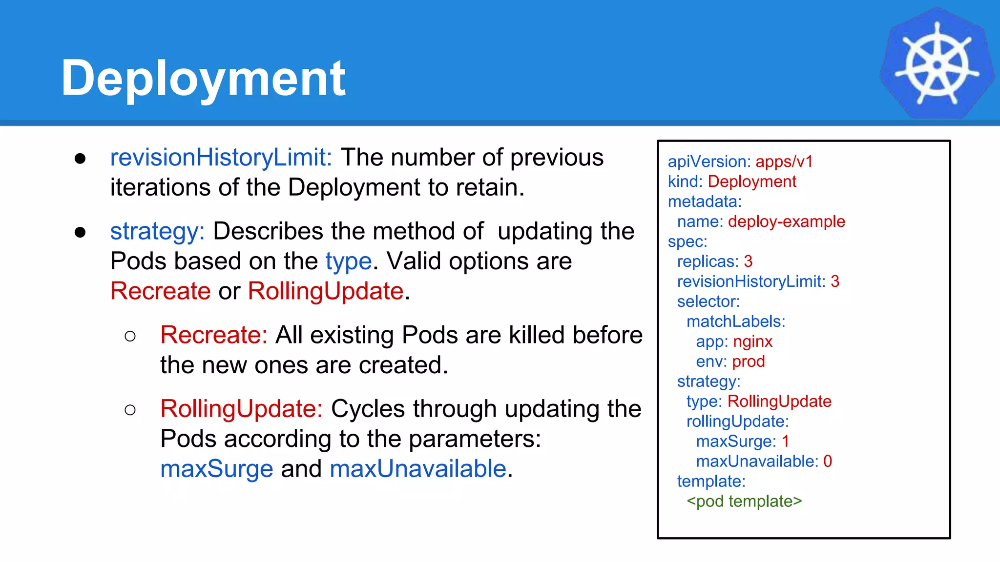 Deployment
● revisionHistoryLimit: The number of previous
iterations of the Deployment to retain.
● strategy: Describes the method of updating the
Pods based on the type. Valid options are
Recreate or RollingUpdate.
○ Recreate: All existing Pods are killed before
the new ones are created.
○ RollingUpdate: Cycles through updating the
Pods according to the parameters:
maxSurge and maxUnavailable.
apiVersion: apps/v1
kind: Deployment
metadata:
name: deploy-example
spec:
replicas: 3
revisionHistoryLimit: 3
selector:
matchLabels:
app: nginx
env: prod
strategy:
type: RollingUpdate
rollingUpdate:
maxSurge: 1
maxUnavailable: 0
template:
<pod template>
 