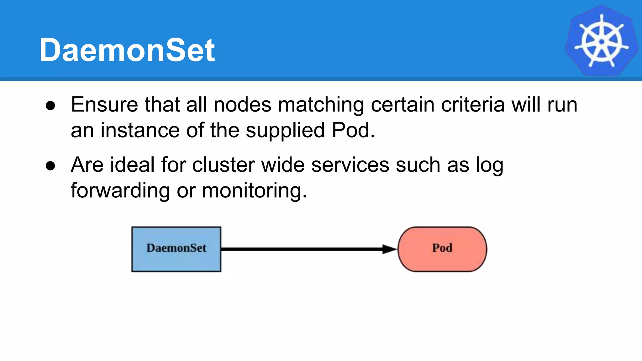 DaemonSet
● Ensure that all nodes matching certain criteria will run
an instance of the supplied Pod.
● Are ideal for cluster wide services such as log
forwarding or monitoring.
 