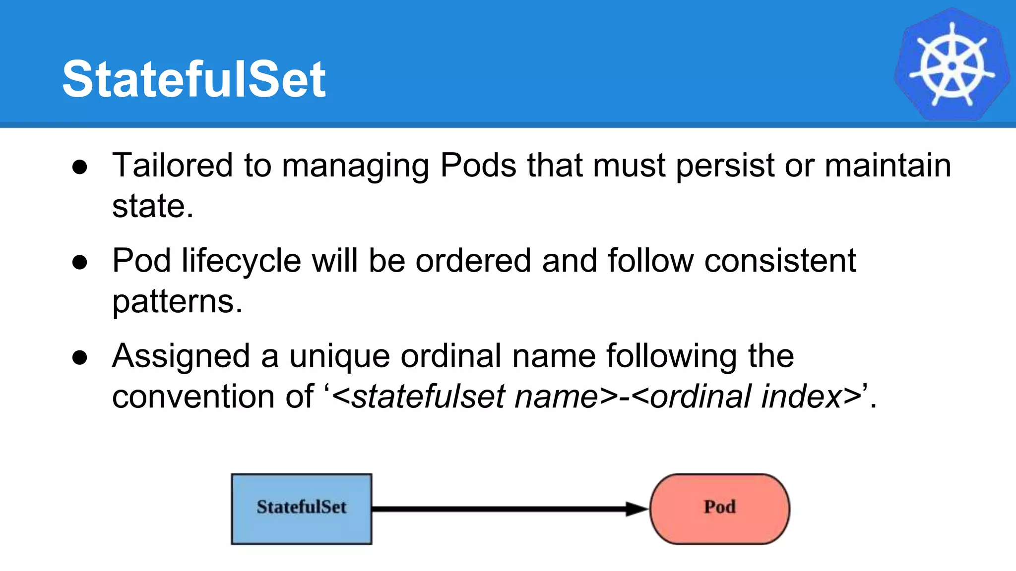 StatefulSet
● Tailored to managing Pods that must persist or maintain
state.
● Pod lifecycle will be ordered and follow consistent
patterns.
● Assigned a unique ordinal name following the
convention of ‘<statefulset name>-<ordinal index>’.
 