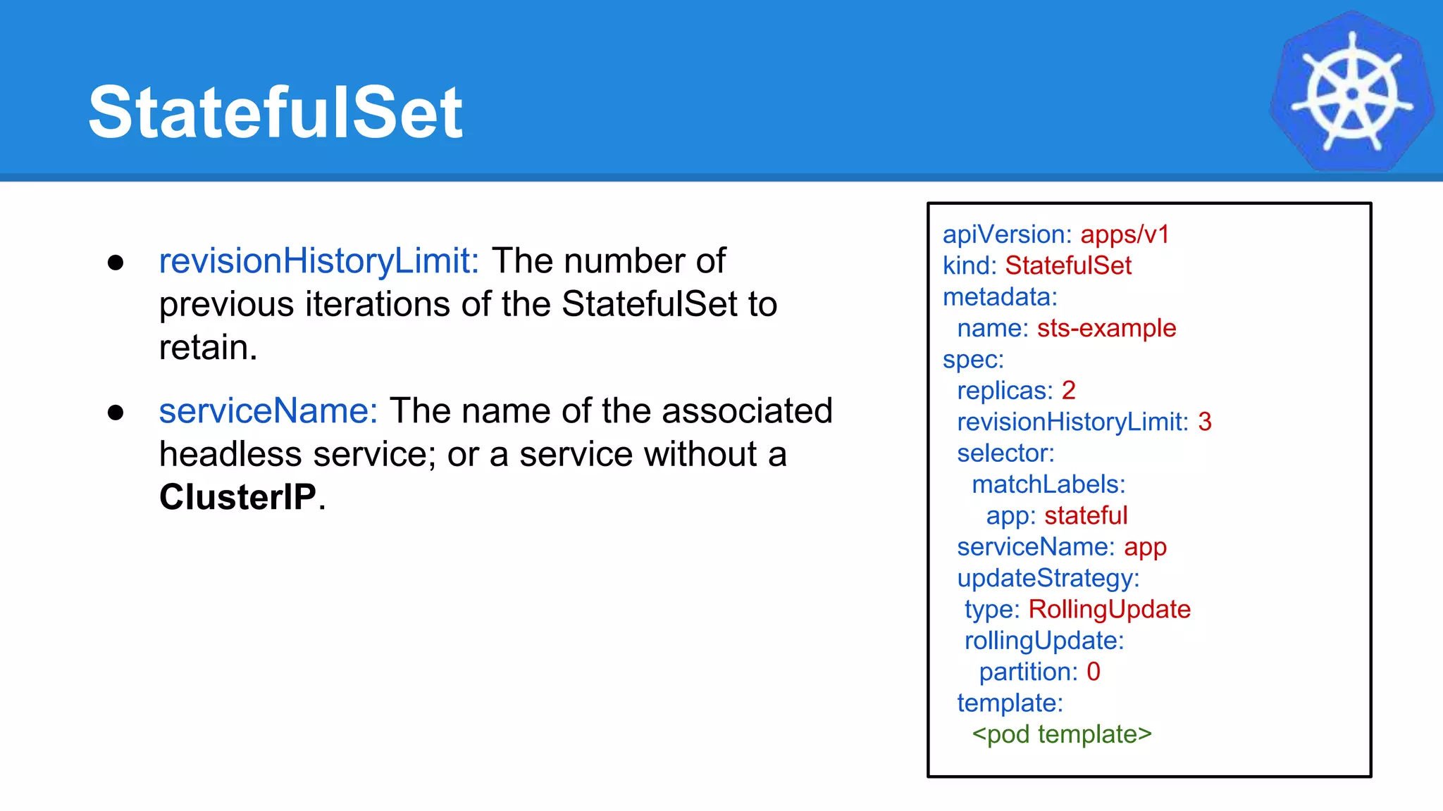 StatefulSet
apiVersion: apps/v1
kind: StatefulSet
metadata:
name: sts-example
spec:
replicas: 2
revisionHistoryLimit: 3
selector:
matchLabels:
app: stateful
serviceName: app
updateStrategy:
type: RollingUpdate
rollingUpdate:
partition: 0
template:
<pod template>
● revisionHistoryLimit: The number of
previous iterations of the StatefulSet to
retain.
● serviceName: The name of the associated
headless service; or a service without a
ClusterIP.
 