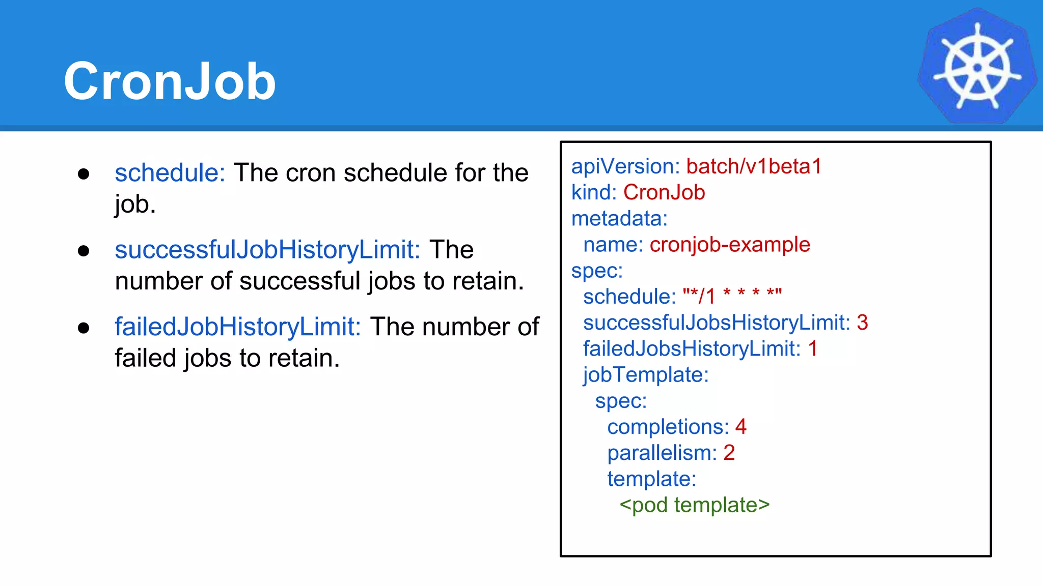 CronJob
● schedule: The cron schedule for the
job.
● successfulJobHistoryLimit: The
number of successful jobs to retain.
● failedJobHistoryLimit: The number of
failed jobs to retain.
apiVersion: batch/v1beta1
kind: CronJob
metadata:
name: cronjob-example
spec:
schedule: "*/1 * * * *"
successfulJobsHistoryLimit: 3
failedJobsHistoryLimit: 1
jobTemplate:
spec:
completions: 4
parallelism: 2
template:
<pod template>
 