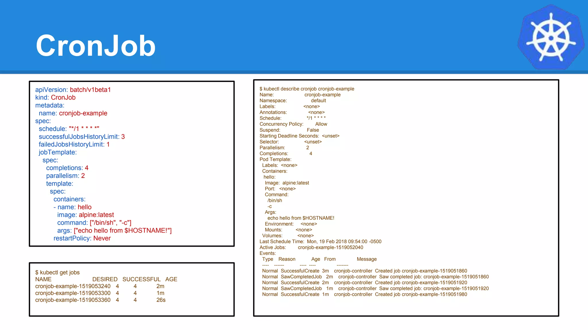 CronJob
$ kubectl describe cronjob cronjob-example
Name: cronjob-example
Namespace: default
Labels: <none>
Annotations: <none>
Schedule: */1 * * * *
Concurrency Policy: Allow
Suspend: False
Starting Deadline Seconds: <unset>
Selector: <unset>
Parallelism: 2
Completions: 4
Pod Template:
Labels: <none>
Containers:
hello:
Image: alpine:latest
Port: <none>
Command:
/bin/sh
-c
Args:
echo hello from $HOSTNAME!
Environment: <none>
Mounts: <none>
Volumes: <none>
Last Schedule Time: Mon, 19 Feb 2018 09:54:00 -0500
Active Jobs: cronjob-example-1519052040
Events:
Type Reason Age From Message
---- ------ ---- ---- -------
Normal SuccessfulCreate 3m cronjob-controller Created job cronjob-example-1519051860
Normal SawCompletedJob 2m cronjob-controller Saw completed job: cronjob-example-1519051860
Normal SuccessfulCreate 2m cronjob-controller Created job cronjob-example-1519051920
Normal SawCompletedJob 1m cronjob-controller Saw completed job: cronjob-example-1519051920
Normal SuccessfulCreate 1m cronjob-controller Created job cronjob-example-1519051980
apiVersion: batch/v1beta1
kind: CronJob
metadata:
name: cronjob-example
spec:
schedule: "*/1 * * * *"
successfulJobsHistoryLimit: 3
failedJobsHistoryLimit: 1
jobTemplate:
spec:
completions: 4
parallelism: 2
template:
spec:
containers:
- name: hello
image: alpine:latest
command: ["/bin/sh", "-c"]
args: ["echo hello from $HOSTNAME!"]
restartPolicy: Never
$ kubectl get jobs
NAME DESIRED SUCCESSFUL AGE
cronjob-example-1519053240 4 4 2m
cronjob-example-1519053300 4 4 1m
cronjob-example-1519053360 4 4 26s
 