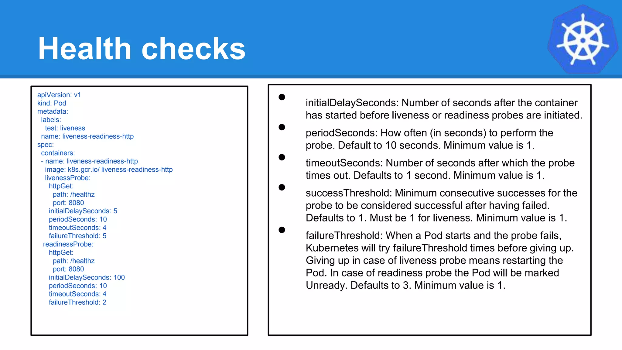 Health checks
• initialDelaySeconds: Number of seconds after the container
has started before liveness or readiness probes are initiated.
• periodSeconds: How often (in seconds) to perform the
probe. Default to 10 seconds. Minimum value is 1.
• timeoutSeconds: Number of seconds after which the probe
times out. Defaults to 1 second. Minimum value is 1.
• successThreshold: Minimum consecutive successes for the
probe to be considered successful after having failed.
Defaults to 1. Must be 1 for liveness. Minimum value is 1.
• failureThreshold: When a Pod starts and the probe fails,
Kubernetes will try failureThreshold times before giving up.
Giving up in case of liveness probe means restarting the
Pod. In case of readiness probe the Pod will be marked
Unready. Defaults to 3. Minimum value is 1.
apiVersion: v1
kind: Pod
metadata:
labels:
test: liveness
name: liveness-readiness-http
spec:
containers:
- name: liveness-readiness-http
image: k8s.gcr.io/ liveness-readiness-http
livenessProbe:
httpGet:
path: /healthz
port: 8080
initialDelaySeconds: 5
periodSeconds: 10
timeoutSeconds: 4
failureThreshold: 5
readinessProbe:
httpGet:
path: /healthz
port: 8080
initialDelaySeconds: 100
periodSeconds: 10
timeoutSeconds: 4
failureThreshold: 2
 