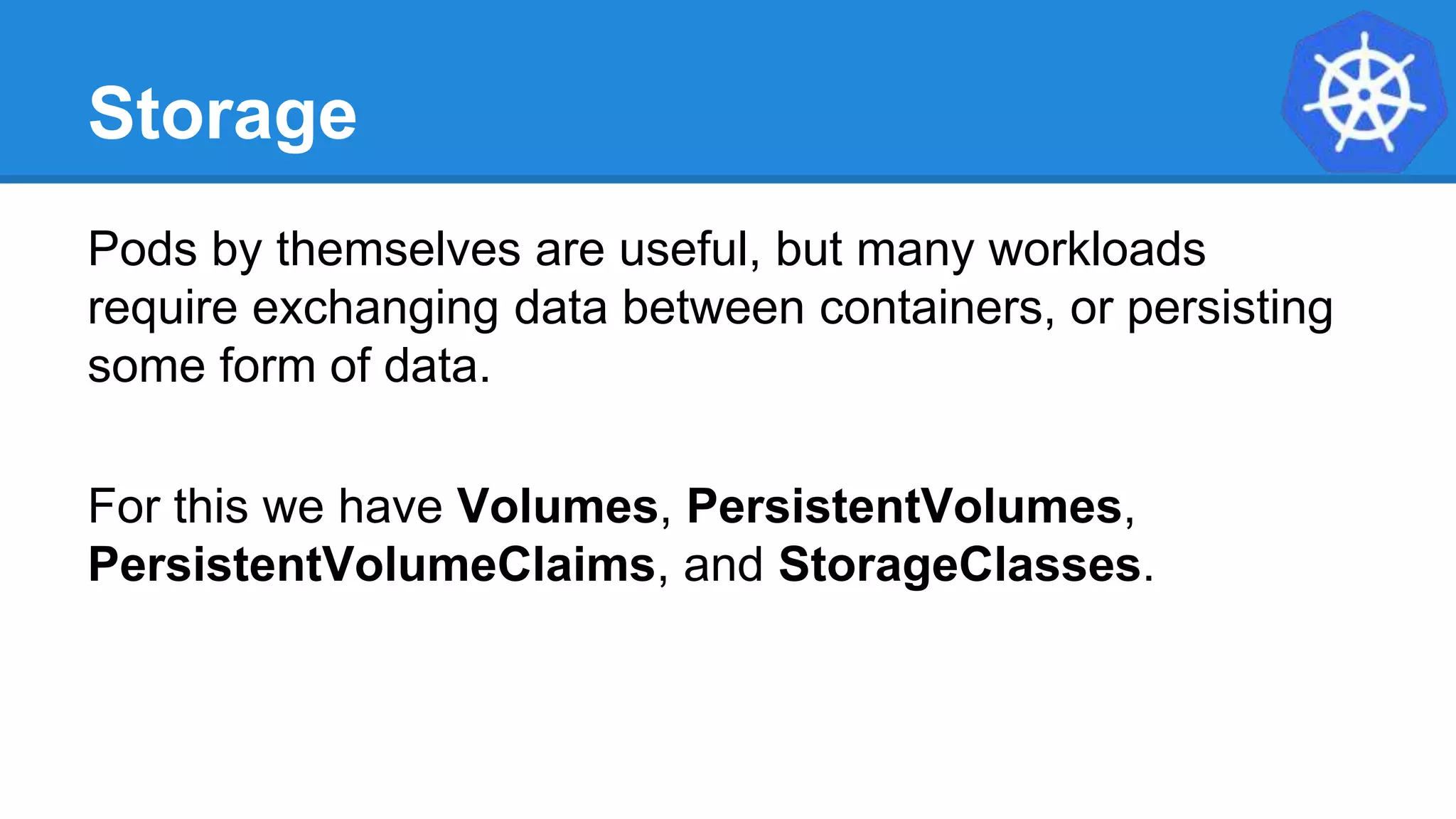 Storage
Pods by themselves are useful, but many workloads
require exchanging data between containers, or persisting
some form of data.
For this we have Volumes, PersistentVolumes,
PersistentVolumeClaims, and StorageClasses.
 