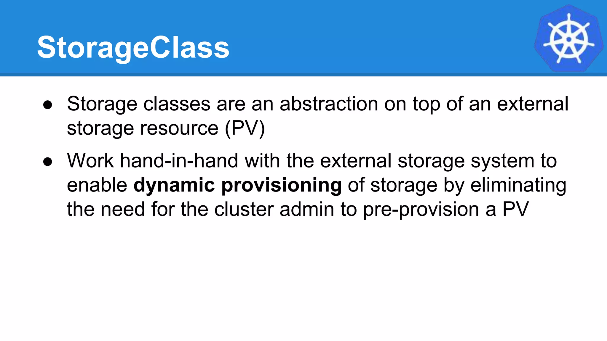 StorageClass
● Storage classes are an abstraction on top of an external
storage resource (PV)
● Work hand-in-hand with the external storage system to
enable dynamic provisioning of storage by eliminating
the need for the cluster admin to pre-provision a PV
 