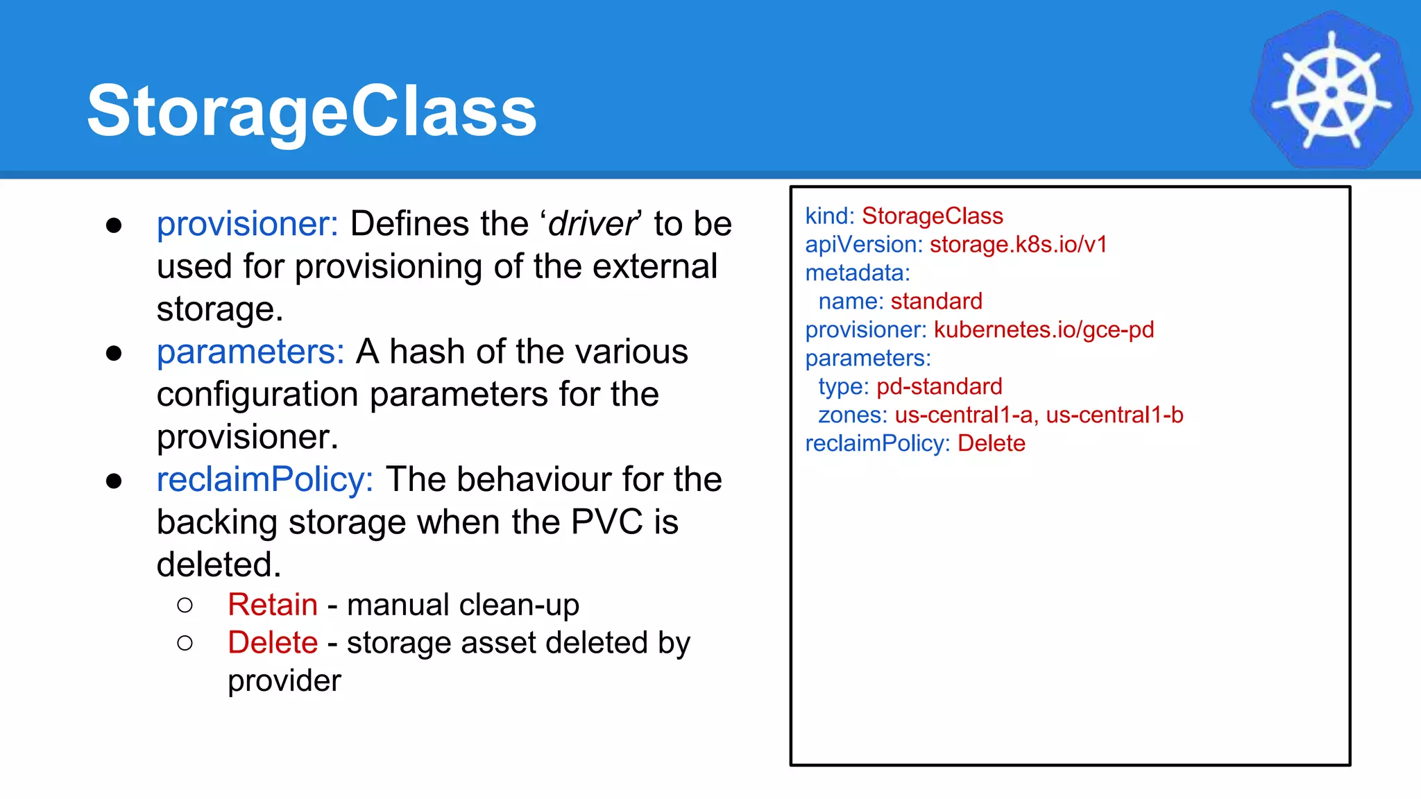 StorageClass
● provisioner: Defines the ‘driver’ to be
used for provisioning of the external
storage.
● parameters: A hash of the various
configuration parameters for the
provisioner.
● reclaimPolicy: The behaviour for the
backing storage when the PVC is
deleted.
○ Retain - manual clean-up
○ Delete - storage asset deleted by
provider
kind: StorageClass
apiVersion: storage.k8s.io/v1
metadata:
name: standard
provisioner: kubernetes.io/gce-pd
parameters:
type: pd-standard
zones: us-central1-a, us-central1-b
reclaimPolicy: Delete
 