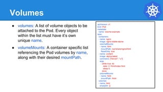 Volumes
● volumes: A list of volume objects to be
attached to the Pod. Every object
within the list must have it’s own
unique name.
● volumeMounts: A container specific list
referencing the Pod volumes by name,
along with their desired mountPath.
apiVersion: v1
kind: Pod
metadata:
name: volume-example
spec:
containers:
- name: nginx
image: nginx:stable-alpine
volumeMounts:
- name: html
mountPath: /usr/share/nginx/html
ReadOnly: true
- name: content
image: alpine:latest
command: ["/bin/sh", "-c"]
args:
- while true; do
date >> /html/index.html;
sleep 5;
done
volumeMounts:
- name: html
mountPath: /html
volumes:
- name: html
emptyDir: {}
 