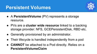 Persistent Volumes
● A PersistentVolume (PV) represents a storage
resource.
● PVs are a cluster wide resource linked to a backing
storage provider: NFS, GCEPersistentDisk, RBD etc.
● Generally provisioned by an administrator.
● Their lifecycle is handled independently from a pod
● CANNOT be attached to a Pod directly. Relies on a
PersistentVolumeClaim
 